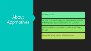 About
Appmotives
Founded in 2015.
We build innovative Software and Solutions using disruptive
technologies for large scale Enterprise and Consumer
Our technology and process stacks include AI, IOT, Cloud
DevOps.
We provide Testing Services across all domains.
 