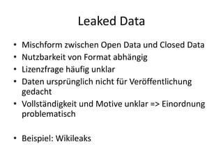 Leaked DataMischform zwischen Open Data und Closed DataNutzbarkeit von Format abhängigLizenzfrage häufig unklarDaten ursprünglich nicht für Veröffentlichung gedachtVollständigkeit und Motive unklar => Einordnung problematischBeispiel: Wikileaks