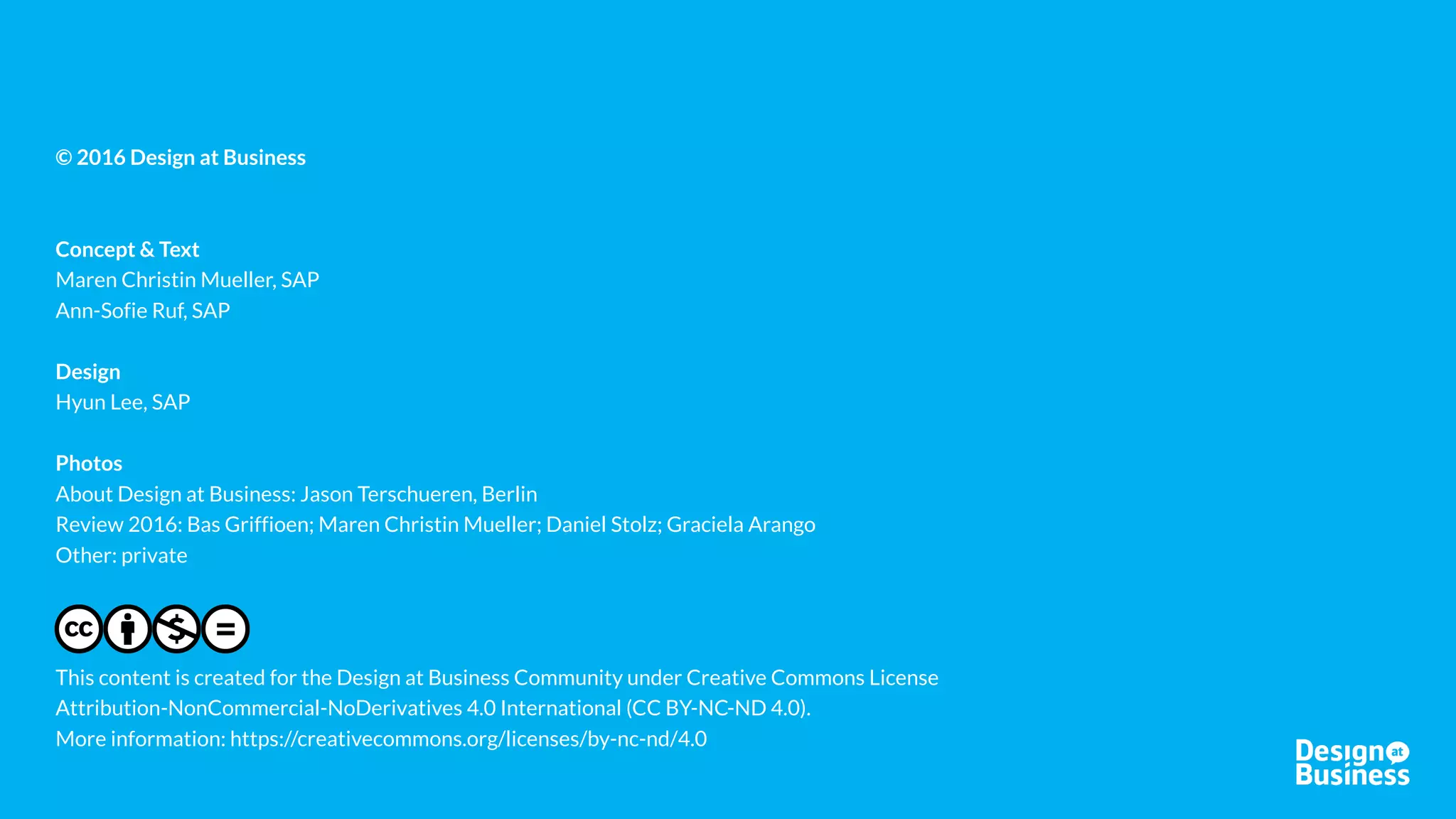 HOW TO GET INVOLVED
CONNECT SHARE LEARN CO-CREATE
Join or host a Meetup in
one of our regions
Lead a working group on a
specific topic, or contribute
to a group with your
experience
Take part in or lead a
project
Work with other community
members in a group on
shareable outcomes
Your action items:
Host a Meetup and/or propose your working group topic and drive it!
Reach out to Deepa deepa.iyer@sap.com (North America)
Maren maren.chrstin.mueller@sap.com (Europe)
Lucky lakshman.pachineela.seshadri@sap.com (India)
Subscribe to our mailing list to receive updates about meetups, projects and
working group leads via E-Mail under www.designatbusiness.com
 