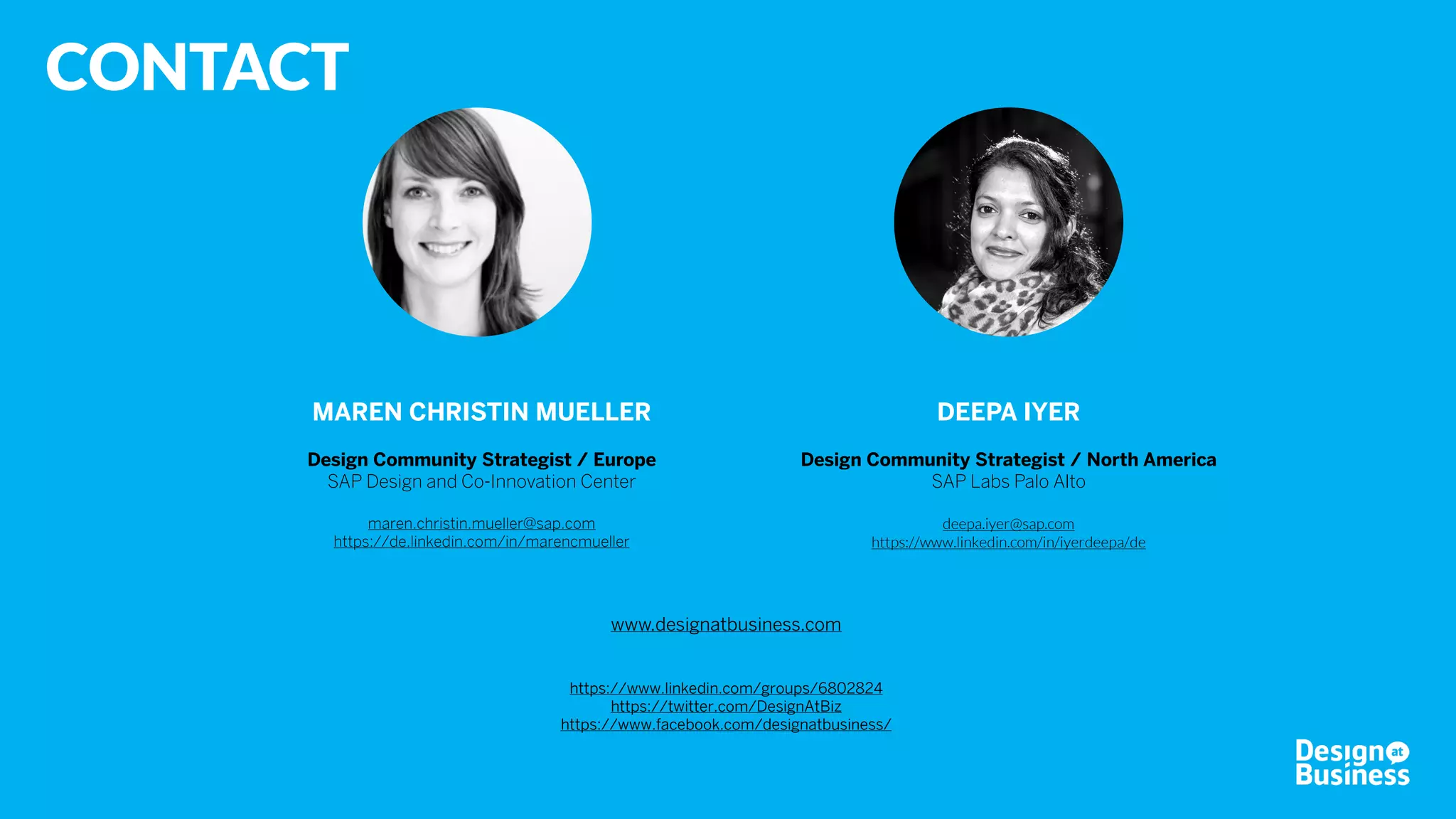 © 2016 Design at Business
Concept & Text
Maren Christin Mueller, SAP
Ann-Sofie Ruf, SAP
Design
Hyun Lee, SAP
Photos
About Design at Business: Jason Terschueren, Berlin
Review 2016: Bas Griffioen; Maren Christin Mueller; Daniel Stolz; Graciela Arango
Other: private
This content is created for the Design at Business Community under Creative Commons License
Attribution-NonCommercial-NoDerivatives 4.0 International (CC BY-NC-ND 4.0).
More information: https://creativecommons.org/licenses/by-nc-nd/4.0
 