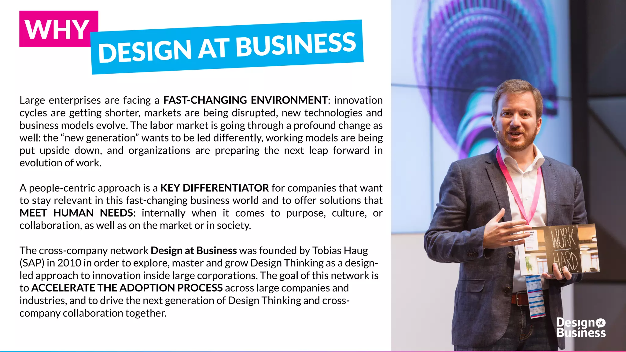 Large enterprises are facing a FAST-CHANGING ENVIRONMENT:
innovation cycles are getting shorter, markets are being disrupted, new
technologies and business models evolve. The labor market is going
through a profound change as well: the “new generation” wants to be
led differently, working models are being put upside down, and
organizations are preparing the next leap forward in evolution of work.
A people-centric approach is a KEY DIFFERENTIATOR for companies
that want to stay relevant in this fast-changing business world and to
offer solutions that MEET HUMAN NEEDS: internally when it comes to
purpose, culture, or collaboration, as well as on the market or in society.
The cross-company network Design at Business was founded in 2010 in
order to explore, master and grow Design Thinking as a design-led
approach to innovation inside large corporations. The goal of this
network is to ACCELERATE THE ADOPTION PROCESS across large
companies and industries, and to drive the next generation of Design
Thinking and cross-company collaboration together.
WHY
 