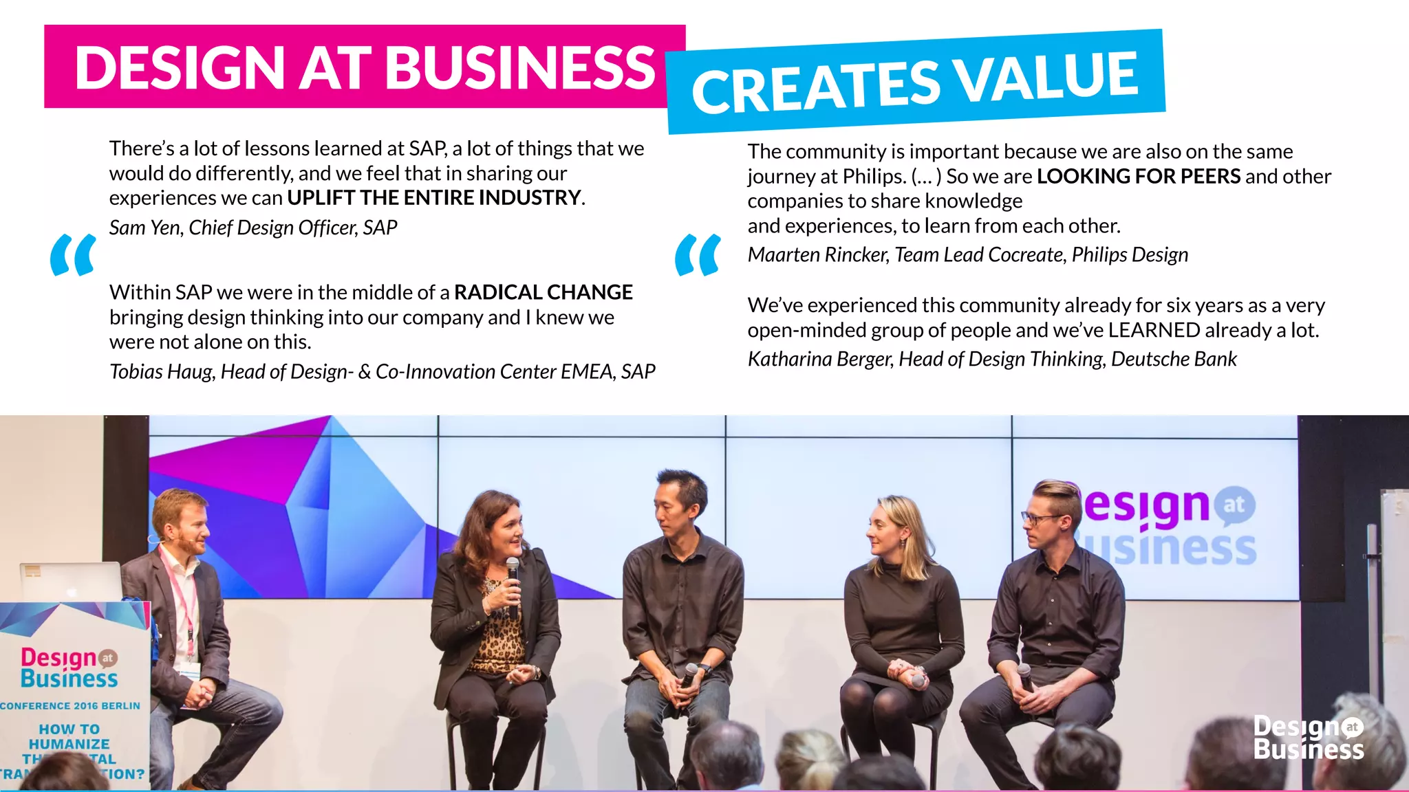 There’s a lot of lessons learned at SAP, a lot of things that we
would do differently, and we feel that in sharing our
experiences we can UPLIFT THE ENTIRE INDUSTRY.
Sam Yen, Chief Design Officer, SAP
Within SAP we were in the middle of a RADICAL CHANGE
bringing design thinking into our company and I knew we
were not alone on this.
Tobias Haug, Head of Design- & Co-Innovation Center EMEA, SAP
The community is important because we are also on the same
journey at Philips. (… ) So we are LOOKING FOR PEERS and other
companies to share knowledge
and experiences, to learn from each other.
Maarten Rincker, Team Lead Cocreate, Philips Design
“
DESIGN AT BUSINESS
We’ve experienced this community already for six years as a very
open-minded group of people and we’ve LEARNED already a lot.
Katharina Berger, Head of Design Thinking, Deutsche Bank
“
 