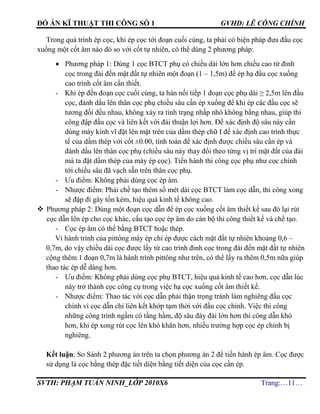 ĐỒ ÁN KĨ THUẬT THI CÔNG SỐ 1 GVHD: LÊ CÔNG CHÍNH
SVTH: PHẠM TUẤN NINH_LỚP 2010X6 Trang:…11…
Trong quá trình ép cọc, khi ép cọc tới đoạn cuối cùng, ta phải có biện pháp đưa đầu cọc
xuống một cốt âm nào đó so với cốt tự nhiên, có thể dùng 2 phương pháp:
 Phương pháp 1: Dùng 1 cọc BTCT phụ có chiều dài lớn hơn chiều cao từ đỉnh
cọc trong đài đến mặt đất tự nhiên một đoạn (1 – 1,5m) để ép hạ đầu cọc xuống
cao trình cốt âm cần thiết.
- Khi ép đến đoạn cọc cuối cùng, ta hàn nối tiếp 1 đoạn cọc phụ dài ≥ 2,5m lên đầu
cọc, đánh dấu lên thân cọc phụ chiều sâu cần ép xuống để khi ép các đầu cọc sẽ
tương đối đều nhau, không xảy ra tình trạng nhấp nhô không bằng nhau, giúp thi
công đập đầu cọc và liên kết với đài thuận lợi hơn. Để xác định độ sâu này cần
dùng máy kinh vĩ đặt lên mặt trên của dầm thép chữ I để xác định cao trình thực
tế của dầm thép với cốt ±0.00, tính toán để xác định được chiều sâu cần ép và
đánh dấu lên thân cọc phụ (chiều sâu này thay đổi theo từng vị trí mặt đất của đài
mà ta đặt dầm thép của máy ép cọc). Tiến hành thi công cọc phụ như cọc chính
tới chiều sâu đã vạch sẵn trên thân cọc phụ.
- Ưu điểm: Không phải dùng cọc ép âm.
- Nhược điểm: Phải chế tạo thêm số mét dài cọc BTCT làm cọc dẫn, thi công xong
sẽ đập đi gây tốn kém, hiệu quả kinh tế không cao.
 Phương pháp 2: Dùng một đoạn cọc dẫn để ép cọc xuống cốt âm thiết kế sau đó lại rút
cọc dẫn lên ép cho cọc khác, cấu tạo cọc ép âm do cán bộ thi công thiết kế và chế tạo.
- Cọc ép âm có thể bằng BTCT hoặc thép.
Vì hành trình của pittông máy ép chỉ ép được cách mặt đất tự nhiên khoảng 0,6 –
0,7m, do vậy chiều dài cọc được lấy từ cao trình đỉnh cọc trong đài đến mặt đất tự nhiên
cộng thêm 1 đoạn 0,7m là hành trình pittông như trên, có thể lấy ra thêm 0,5m nữa giúp
thao tác ép dễ dàng hơn.
- Ưu điểm: Không phải dùng cọc phụ BTCT, hiệu quả kinh tế cao hơn, cọc dẫn lúc
này trở thành cọc công cụ trong việc hạ cọc xuống cốt âm thiết kế.
- Nhược điểm: Thao tác với cọc dẫn phải thận trọng tránh làm nghiêng đầu cọc
chính vì cọc dẫn chỉ liên kết khớp tạm thời với đầu cọc chính. Việc thi công
những công trình ngầm có tầng hầm, độ sâu đáy đài lớn hơn thi công dẫn khó
hơn, khi ép xong rút cọc lên khó khăn hơn, nhiều trường hợp cọc ép chính bị
nghiêng.
Kết luận: So Sánh 2 phương án trên ta chọn phương án 2 để tiến hành ép âm. Cọc được
sử dụng là cọc bằng thép đặc tiết diện bằng tiết diện của cọc cần ép.
 