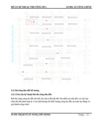 ĐỒ ÁN KĨ THUẬT THI CÔNG SỐ 1 GVHD: LÊ CÔNG CHÍNH
SVTH: PHẠM TUẤN NINH_LỚP 2010X6 Trang:…13…
4.2.Thi công đào đất hố móng.
4.2.1.Yêu cầu kỹ thuật khi thi công đào đất.
Khi thi công công tác đất cần hết sức chú ý đến độ dốc lớn nhất của mái dốc và việc lựa
chọn độ dốc phải hợp lý vì nó ảnh hưởng tới khối lượng công tác đất, an toàn lao động và
giá thành công trình.
YZY180
S¥§åDICHUYÓNM¸YÐPCäCTRONGTOµNBéC¤NGTR×NH
 