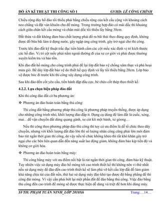 ĐỒ ÁN KĨ THUẬT THI CÔNG SỐ 1 GVHD: LÊ CÔNG CHÍNH
SVTH: PHẠM TUẤN NINH_LỚP 2010X6 Trang:…14…
Chiều rộng đáy hố đào tối thiểu phải bằng chiều rộng của kết cấu cộng với khoảng cách
neo chằng và đặt ván khuôn cho đế móng. Trong trường hợp đào có mái dốc thì khoảng
cách giữa chân kết cấu móng và chân mái dốc tối thiểu lấy bằng 30cm.
Đất thừa và đất không đảm bảo chất lượng phải đổ ra bãi thải theo đúng quy định, không
được đổ bừa bãi làm ứ đọng nước, gây ngập úng công trình, gây trở ngại cho thi công.
Trước khi đào đất kỹ thuật trắc đạc tiến hành cắm các cột mốc xác định vị trí kích thước
các hố đào. Vị trí cột mốc phải nằm ngoài đường đi của xe cơ giới và phải được thường
xuyên kiểm tra và bảo tồn.
Khi đào đất hố móng cho công trình phải để lại lớp đất bảo vệ chống xâm thực và phá hoại
mưa gió. Bề dày lớp đất bảo vệ do thiết kế quy định và lấy tối thiểu bằng 20cm. Lớp bảo
vệ được bóc đi trước khi thi công xây dựng công trình.
Sau khi đào đến cốt yêu cầu, tiến hành đập đầu cọc, bẻ chéo cốt thép theo thiết kế.
4.2.2. Lựa chọn biện pháp đào đất
Khi thi công đào đất có ba phương án:
 Phương án đào hoàn toàn bằng thủ công:
Thi công đất bằng phương pháp thủ công là phương pháp truyền thống, được áp dụng
cho những công trình nhỏ, khối lượng đào đắp ít. Dụng cụ dùng để làm đất là cuốc, xẻng,
mai…để vận chuyển đất dùng quang gánh, xe cút kít một bánh, xe gòong…
Nếu thi công theo phương pháp đào thủ công thì tuy có ưu điểm là dễ tổ chức theo dây
chuyền, nhưng với khối lượng đất đào lớn thì số lượng nhân công cũng phải lớn mới đảm
bảo rút ngắn thời gian thi công, do vậy nếu tổ chức không khéo thì rất khó khăn gây trở
ngại cho các bên liên quan dẫn đến năng suất lao động giảm, không đảm bảo kịp tiến độ và
không cơ giới hóa.
 Phương án đào hoàn toàn bằng máy:
Thi công bằng máy với ưu điểm nổi bật là rút ngắn thời gian thi công, đảm bảo kỹ thuật.
Tuy nhiên việc sử dụng máy đào hố móng tới cao trình thiết kế thì không nên vì thứ nhất
nếu sử dụng máy để đào đến cao trình thiết kế sẽ làm phá vỡ kết cấu lớp đất đố làm giảm
khả năng chịu tải của đất nền, thứ hai sử dụng máy đào khó tạo được độ bằng phẳng để thi
công đài móng. Vì vậy cần phải bớt lại một phần đất để đào bằng thủ công. Việc đào bằng
thủ công đến cao trình đế móng sẽ được thực hiện dễ dàng và triệt để hơn khi dùng máy.
 