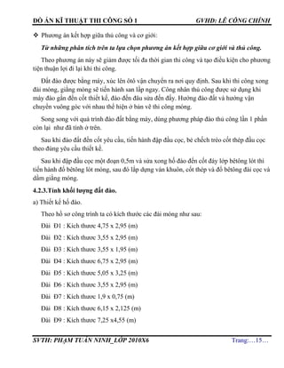 ĐỒ ÁN KĨ THUẬT THI CÔNG SỐ 1 GVHD: LÊ CÔNG CHÍNH
SVTH: PHẠM TUẤN NINH_LỚP 2010X6 Trang:…15…
 Phương án kết hợp giữa thủ công và cơ giới:
Từ những phân tích trên ta lựa chọn phương án kết hợp giữa cơ giới và thủ công.
Theo phương án này sẽ giảm được tối đa thời gian thi công và tạo điều kiện cho phương
tiện thuận lợi đi lại khi thi công.
Đất đào được bằng máy, xúc lên ôtô vận chuyển ra nơi quy định. Sau khi thi công xong
đài móng, giằng móng sẽ tiến hành san lấp ngay. Công nhân thủ công được sử dụng khi
máy đào gần đến cốt thiết kế, đào đến đâu sửa đến đấy. Hướng đào đất và hướng vận
chuyển vuông góc với nhau thể hiện ở bản vẽ thi công móng.
Song song với quá trình đào đất bằng máy, dùng phương pháp đào thủ công lần 1 phần
còn lại như đã tính ở trên.
Sau khi đào đất đến cốt yêu cầu, tiến hành đập đầu cọc, bẻ chếch tréo cốt thép đầu cọc
theo đúng yêu cầu thiết kế.
Sau khi đập đầu cọc một đoạn 0,5m và sửa xong hố đào đến cốt đáy lớp bêtông lót thì
tiến hành đổ bêtông lót móng, sau đó lắp dựng ván khuôn, cốt thép và đổ bêtông đài cọc và
dầm giằng móng.
4.2.3.Tính khối lượng đất đào.
a) Thiết kế hố đào.
Theo hồ sơ công trình ta có kích thước các đài móng như sau:
Đài Đ1 : Kích thươc 4,75 x 2,95 (m)
Đài Đ2 : Kích thươc 3,55 x 2,95 (m)
Đài Đ3 : Kích thươc 3,55 x 1,95 (m)
Đài Đ4 : Kích thươc 6,75 x 2,95 (m)
Đài Đ5 : Kích thươc 5,05 x 3,25 (m)
Đài Đ6 : Kích thươc 3,55 x 2,95 (m)
Đài Đ7 : Kích thươc 1,9 x 0,75 (m)
Đài Đ8 : Kích thươc 6,15 x 2,125 (m)
Đài Đ9 : Kích thươc 7,25 x4,55 (m)
 