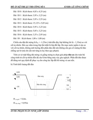 ĐỒ ÁN KĨ THUẬT THI CÔNG SỐ 1 GVHD: LÊ CÔNG CHÍNH
SVTH: PHẠM TUẤN NINH_LỚP 2010X6 Trang:…16…
Đài Đ10 : Kích thươc 4,85 x 4,35 (m)
Đài Đ11 : Kích thươc 3,95 x 3,25 (m)
Đài Đ12 : Kích thươc 3,95 x 3,55 (m)
Đài Đ13 : Kích thươc 15,125 x 5,05 (m)
Đài Đ14 : Kích thươc 5,95 x 3,25 (m)
Đài Đ15 : Kích thươc 5,05 x 3,25 (m)
Đài Đ16 : Kích thươc 3,55 x 2,95 (m)
Đài Đ1 : Kích thươc 1,00 x 1,00 (m)
Chiều sâu đặt đài móng là hm = -1,25m ( tính đến đáy lớp bêtông lót là - 1,35m) so với
cốt tự nhiên. Đài cọc nằm trong lớp thứ nhất là lớp đất lấp. Do mực nước ngầm ở sâu so
với cốt tự nhiên, không ảnh hưởng đến phần đào đất nên không cần gia cố miệng hố đào
chống sụt lở (mà chỉ cần mở rộng ta luy theo quy phạm).
Trên cơ sở mặt bằng đài móng và giằng móng ta chọn giải pháp đào ao cho toàn bộ
công trình từ cốt tự nhiên đến độ sâu 0,4m bằng máy xúc gàu nghịch. Phần đất đào được
đổ đúng nơi quy định để phục vụ cho công tác lấp đất hố móng và san nền.
b) Tính khối lượng đất đào
H cơ giới = 0,4m.
H thủ công = 0,95m
-0,45
-0,85
-1,8
§µo m¸y
§µo thñ c«ng
0,15
0,2
0,4
0,6
 