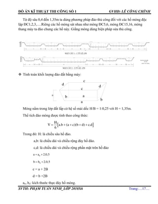 ĐỒ ÁN KĨ THUẬT THI CÔNG SỐ 1 GVHD: LÊ CÔNG CHÍNH
SVTH: PHẠM TUẤN NINH_LỚP 2010X6 Trang:…17…
Từ độ sâu 0,4 đến 1,35m ta dùng phương pháp đào thủ công đối với các hố móng độc
lập ĐC1,2,3,….Riêng các hố móng sát nhau như móng ĐC5,6, móng ĐC15,16, móng
thang máy ta đào chung các hố này. Giằng móng dùng biện pháp sửa thủ công.
 Tính toán khối lượng đào đất bằng máy:
Móng nằm trong lớp đất lấp có hệ số mái dốc H/B = 1:0,25 với H = 1,35m.
Thể tích đào móng được tính theo công thức:
 
H
V a.b (a c)(b d) c.d
6
    
Trong đó: H: là chiều sâu hố đào.
a,b: là chiều dài và chiều rộng đáy hố đào.
c,d: là chiều dài và chiều rộng phần mặt trên hố đào
0a a 2.0,5 
0b b 2.0,5 
c = a + 2B
d = b +2B
ao, bo: kích thước thực đáy hố móng.
TR¦êNG §H KIÕN
Hµ NéI
KHOA X¢Y DùNG
®µo m¸y
®µo m¸y
c
c
d
b
b
a
a
d
H
 