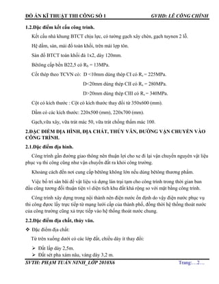 ĐỒ ÁN KĨ THUẬT THI CÔNG SỐ 1 GVHD: LÊ CÔNG CHÍNH
SVTH: PHẠM TUẤN NINH_LỚP 2010X6 Trang:…2…
1.2.Đặc điểm kết cấu công trình.
Kết cấu nhà khung BTCT chịu lực, có tường gạch xây chèn, gạch tuynen 2 lỗ.
Hệ dầm, sàn, mái đổ toàn khối, trên mái lợp tôn.
Sàn đổ BTCT toàn khối đá 1x2, dày 120mm.
Bêtông cấp bền B22,5 có Rb = 13MPa.
Cốt thép theo TCVN có: D <10mm dùng thép CI có Rs = 225MPa.
D<20mm dùng thép CII có Rs = 280MPa.
D>20mm dùng thép CIII có Rs = 340MPa.
Cột có kích thước : Cột có kích thước thay đổi từ 350x600 (mm).
Dầm có các kích thước: 220x500 (mm), 220x700 (mm).
Gạch,vữa xây, vữa trát mác 50, vữa trát chống thấm mác 100.
2.ĐẶC ĐIỂM ĐỊA HÌNH, ĐỊA CHẤT, THỦY VĂN, ĐƯỜNG VẬN CHUYỂN VÀO
CÔNG TRÌNH.
2.1.Đặc điểm địa hình.
Công trình gần đường giao thông nên thuận lợi cho xe đi lại vận chuyển nguyên vật liệu
phục vụ thi công cũng như vận chuyển đất ra khỏi công trường.
Khoảng cách đến nơi cung cấp bêtông không lớn nếu dùng bêtông thương phẩm.
Việc bố trí sân bãi để vật liệu và dựng lán trại tạm cho công trình trong thời gian ban
đầu cũng tương đối thuận tiện vì diện tích khu đất khá rộng so với mặt bằng công trình.
Công trình xây dựng trong nội thành nên điện nước ổn định do vậy điện nước phục vụ
thi công đựơc lấy trực tiếp từ mạng lưới cấp của thành phố, đồng thời hệ thống thoát nước
của công trường cũng xả trực tiếp vào hệ thống thoát nước chung.
2.2.Đặc điểm địa chất, thủy văn.
 Đặc điểm địa chất:
Từ trên xuống dưới có các lớp đất, chiều dày ít thay đổi:
 Đất lấp dày 2,5m.
 Đất sét pha xám nâu, vàng dày 3,2 m.
 