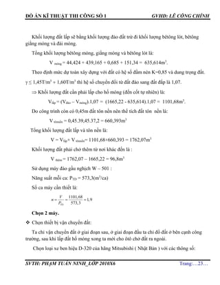 ĐỒ ÁN KĨ THUẬT THI CÔNG SỐ 1 GVHD: LÊ CÔNG CHÍNH
SVTH: PHẠM TUẤN NINH_LỚP 2010X6 Trang:…23…
Khối lượng đất lấp sẽ bằng khối lượng đào đất trừ đi khối lượng bêtông lót, bêtông
giằng móng và đài móng.
Tổng khối lượng bêtông móng, giằng móng và bêtông lót là:
V móng = 44,424 + 439,165 + 0,685 + 151,34 = 635,614m3
.
Theo định mức dự toán xây dựng với đất có hệ số đầm nén K=0,85 và dung trọng đất.
 ≤ 1,45T/m3
 1,60T/m3
thì hệ số chuyển đổi từ đất đào sang đất đắp là 1,07.
 Khối lượng đất cần phải lấp cho hố móng (đến cốt tự nhiên) là:
Vlấp = (Vđào – Vmóng).1,07 = (1665,22 - 635,614).1,07 = 1101,68m3
.
Do công trình còn có 0,45m đất tôn nền nên thể tích đất tôn nền là:
V tônnền = 0,45.39,45.37,2 = 660,393m3
Tổng khối lượng đất lấp và tôn nền là:
V = Vlấp+ V tônnền= 1101,68+660,393 = 1762,07m3
Khối lượng đất phải chở thêm từ nơi khác đến là :
V thêm = 1762,07 – 1665,22 = 96,8m3
Sử dụng máy đào gầu nghịch W – 501 :
Năng suất mỗi ca: PTD = 573,3(m3
/ca)
Số ca máy cần thiết là:
1101,68
1,9
573,3TD
V
n
P
  
Chọn 2 máy.
 Chọn thiết bị vận chuyển đất:
Ta chỉ vận chuyển đất ở giai đoạn sau, ở giai đoạn đầu ta chỉ đổ đất ở bên cạnh công
trường, sau khi lấp đất hố móng xong ta mới cho ôtô chở đất ra ngoài.
Chọn loại xe ben hiệu D-320 của hãng Mitsubishi ( Nhật Bản ) với các thông số:
 