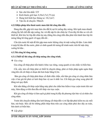 ĐỒ ÁN KĨ THUẬT THI CÔNG SỐ 1 GVHD: LÊ CÔNG CHÍNH
SVTH: PHẠM TUẤN NINH_LỚP 2010X6 Trang:…24…
 Sức chở lớn nhất: 32T
 Kích thước giới hạn: 8,56x3,7x3,75 (m)
 Dung tích hình học thùng xe: 18,2 (m3
)
 Vận tốc di chuyển: 50km/h
4.2.5.Biện pháp tiêu thoát nước mưa khi thi công đào đất.
Đang đào đất, gặp trời mưa làm cho đất bị sụt lở xuống đáy móng. Khi tạnh mưa nhanh
chóng lấy hết chỗ đất sập xuống, lúc vét đất sập lở cần chữa lại 15cm đáy hố đào so với cốt
thiết kế. Khi bóc bỏ lớp đất chữa lại này (bằng thủ công) đến đâu phải tiến hành làm lớp lót
móng bằng bê tông gạch vỡ ngay đến đó .
Cần tiêu nước bề mặt để khi gặp mưa nước không chảy từ mặt xuống hố đào. Làm rãnh
ở mép hố đào để thu nước, phải có rãnh quanh hố móng để tránh nước trên bề mặt chảy
xuống hố đào .
4.3.Thi công bê tông móng.
4.3.1.Thiết kế thi công cốt thép móng cho công trình.
 Gia công:
Gia công cốt thép phải tiến hành ở khu vực riêng, xung quanh có rào chắn và biển báo.
Cắt, uốn, kéo cốt thép phải có thiết bị chuyên dùng, phải có biện pháp ngăn ngừa thép
văng khi cắt côt thép có đoạn dài hơn hoặc bằng 0,3m.
Bàn gia công cốt thép phải được cố định chắc chắn, nếu bàn gia công có công nhân làm
việc ở hai giá thì phải có lưới thép bảo vệ cao ít nhất 1m. Cốt thép gia công xong phải để
đúng nơi quy định.
Khi nắn thẳng cốt thép cuộn bằng máy phải che chắn bảo hiểm ở trục cuộn trước khi mở
máy, hãm động cơ khi đưa đầu nối thép vào trục cuộn.
Khi gia công cốt thép và làm sạch gỉ phải trang bị đầy đủ phương tiện bảo vệ cá nhân cho
công nhân.
Trước khi chuyển những tấm lưới khung cốt thép đến vị trí lắp đặt phải kiểm tra các mối
hàn, nút buộc. Khi cắt bỏ những phần thép thừa trên cao công nhân phải đeo dây an toàn,
bên dưới có biển báo.
 Lắp ghép:
 