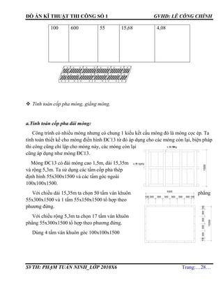 ĐỒ ÁN KĨ THUẬT THI CÔNG SỐ 1 GVHD: LÊ CÔNG CHÍNH
SVTH: PHẠM TUẤN NINH_LỚP 2010X6 Trang:…28…
100 600 55 15,68 4,08
 Tính toán cốp pha móng, giằng móng.
a.Tính toán cốp pha đài móng:
Công trình có nhiều móng nhưng có chung 1 kiểu kết cấu móng đó là móng cọc ép. Ta
tính toán thiết kế cho móng điển hình ĐC13 từ đó áp dụng cho các móng còn lại, biện pháp
thi công cũng chỉ lập cho móng này, các móng còn lại
cũng áp dụng như móng ĐC13.
Móng ĐC13 có đài móng cao 1,5m, dài 15,35m
và rộng 5,3m. Ta sử dụng các tấm cốp pha thép
định hình 55x300x1500 và các tấm góc ngoài
100x100x1500.
Với chiều dài 15,35m ta chọn 50 tấm ván khuôn phẳng
55x300x1500 và 1 tấm 55x150x1500 tổ hợp theo
phương đứng.
Với chiều rộng 5,3m ta chọn 17 tấm ván khuôn
phẳng 55x300x1500 tổ hợp theo phương đứng.
Dùng 4 tấm ván khuôn góc 100x100x1500
300300300300100
15350
1500
s-ên ®øng
s-ên ngang
300 300 300 300 300 300 100100
5300
100
 