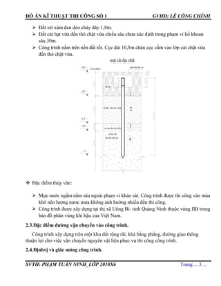 ĐỒ ÁN KĨ THUẬT THI CÔNG SỐ 1 GVHD: LÊ CÔNG CHÍNH
SVTH: PHẠM TUẤN NINH_LỚP 2010X6 Trang:…3…
 Đất sét xám đen dẻo chảy dày 1,8m.
 Đất cát hạt vừa đến thô chặt vừa chiều sâu chưa xác định trong phạm vi hố khoan
sâu 30m.
 Công trình nằm trên nền đất tốt. Cọc dài 10,5m chân cọc cắm vào lớp cát chặt vừa
đến thô chặt vừa.
 Đặc điểm thủy văn:
 Mực nước ngầm nằm sâu ngoài phạm vi khảo sát. Công trình được thi công vào mùa
khô nên lượng nươc mưa không ảnh hưởng nhiều đến thi công.
 Công trình được xây dựng tại thị xã Uông Bí- tỉnh Quảng Ninh thuộc vùng IIB trong
bản đồ phân vùng khí hậu của Việt Nam.
2.3.Đặc điểm đường vận chuyển vào công trình.
Công trình xây dựng trên một khu đất rộng rãi, khá bằng phẳng, đường giao thông
thuận lợi cho việc vận chuyển nguyên vật liệu phục vụ thi công công trình.
2.4.Địnhvị và giác móng công trình.
4
3
mÆt c¾t ®Þa chÊt
(cèt tù nhiªn)
1
®Êt lÊp
sÐt pha x¸m n©u, vµng
2
phÇn ®Ëp ®Çu cäc
c¸t h¹t võa
®Õn th« chÆt võa
sÐt x¸m ®en dÎo ch¶y
- 0,45
- 2,95
- 6,15
- 7,95
- 11
 