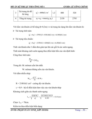 ĐỒ ÁN KĨ THUẬT THI CÔNG SỐ 1 GVHD: LÊ CÔNG CHÍNH
SVTH: PHẠM TUẤN NINH_LỚP 2010X6 Trang:…30…
3
Tải trọng do đổ
bê tông
tc 2
3
q 400kG / m 1,3 400 520
4 Tổng tải trọng  1 2 3
q q max(q ;q ) 2150 2795
Với tấm ván khuôn có bề rộng (b=0,3m)  tải trọng tác dụng lên tấm ván khuôn là:
 Tải trọng tính toán:
tt tt
b
q b.q 2795.0,3 838,5(kG / m) 8,385(kG / cm)   
 Tải trọng tiêu chuẩn:
tc tc
b
q b.q 2150.0,3 645(kG / m) 6,45(kG / cm)   
Tính ván khuôn như 1 dầm đơn giản tựa lên các gối là các sườn ngang.
Tính toán khoảng cách sườn ngang theo điều kiện bền của ván định hình:
Công thưc tính toán:
max
[ ]thep
M
W
 
Trong đó: M: mômen uốn lớn nhất.
W: mômen kháng uốn của ván khuôn.
Với dầm nhiều nhịp:
tt 2
b
max
q .L
M R.W.
10
  
R = 2100 kG/ cm2
- cường độ ván khuôn.
 = 0,9 – hệ số điều kiện làm việc của ván khuôn thép
Khoảng cách giữa các thanh sườn ngang
sn tt
b
10.R.W. 10.2100.6,55.0,9
L 121,5(cm)
q 8,385

  
Chọn Lsn = 70cm.
Kiểm tra theo điều kiện biến dạng:
 