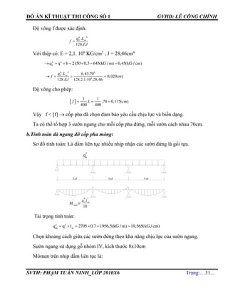 ĐỒ ÁN KĨ THUẬT THI CÔNG SỐ 1 GVHD: LÊ CÔNG CHÍNH
SVTH: PHẠM TUẤN NINH_LỚP 2010X6 Trang:…31…
Độ võng f được xác định:
4
.
128.

tc
b snq L
f
EJ
Với thép có: E = 2,1. 106
KG/cm2
; J = 28,46cm4
tc tc
b
q q b 2150 0,3 645(kG / m) 6,45(kG / cm)      
4 4
6
. 6,45.70
0,020 )
128. 128.2,1.10 .28,46
   
tc
b snq L
f cm
EJ
Độ võng cho phép:
 
1 1
.70 0,175( )
400 400
f L cm  
Vậy f < [f]  cốp pha đã chọn đảm bảo yêu cầu chịu lực và biến dạng.
Ta có thể tổ hợp 3 sườn ngang cho mỗi cốp pha đứng, mỗi sườn cách nhau 70cm.
b.Tính toán đà ngang đỡ cốp pha móng:
Sơ đồ tính toán: Là dầm liên tục nhiều nhịp nhận các sườn đứng là gối tựa.
Tải trọng tính toán:
tt tt
dn sn
q q l 2795 0,7 1956,5(kG / m) 19,565(kG / cm)     
Chọn khoảng cách giữa các sườn đứng theo khả năng chịu lực của sườn ngang.
Sườn ngang sử dụng gỗ nhóm IV, kích thước 8x10cm
Mômen trên nhịp dầm liên tục là:
 