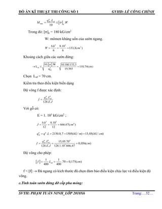 ĐỒ ÁN KĨ THUẬT THI CÔNG SỐ 1 GVHD: LÊ CÔNG CHÍNH
SVTH: PHẠM TUẤN NINH_LỚP 2010X6 Trang:…32…
 max
.
.
10
 
tt
dn sd
g
q L
M W
Trong đó: []g = 180 kG/cm2
W: mômen kháng uốn của sườn ngang.
)(3,133
6
10.8
6
. 3
22
cm
hb
W 
Khoảng cách giữa các sườn đứng:
 
sd tt
dn
10. .W 10.180.133,3
L 110,74(cm)
q 19,565
   

Chọn Lsđ = 70 cm.
Kiểm tra theo điều kiện biến dạng
Độ võng f được xác định:
4
.
128. .

tc
sn sdq L
f
E J
Với gỗ có:
E = 1. 105
kG/cm2
;
3 3
4. 8.10
666.67( )
12 12
b h
J cm  
. 2150.0,7 1505( / ) 15,05( / )tc tc
snq q L kG m kG cm   
4 4
5
. 15,05.70
0,056( )
128. . 128.1.10 .666,67
  
tc
sn sdq L
f cm
E J
Độ võng cho phép:
  d
1 1
.70 0,175( )
400 400
  sf L cm
f < [f]  Đà ngang có kích thước đã chọn đảm bảo điều kiện chịu lực và điều kiện độ
võng.
c.Tính toán sườn đứng đỡ cốp pha móng:
 