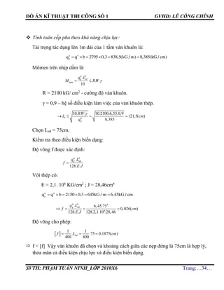 ĐỒ ÁN KĨ THUẬT THI CÔNG SỐ 1 GVHD: LÊ CÔNG CHÍNH
SVTH: PHẠM TUẤN NINH_LỚP 2010X6 Trang:…34…
 Tính toán cốp pha theo khả năng chịu lực:
Tải trọng tác dụng lên 1m dài của 1 tấm ván khuôn là:
tt tt
g
q q b 2795 0,3 838,5(kG / m) 8,385(kG / cm)     
Mômen trên nhịp dầm là:
2
max
.
. .
10
tt
g sdq L
M RW  
R = 2100 kG/ cm2
- cường độ ván khuôn.
 = 0,9 – hệ số điều kiện làm việc của ván khuôn thép.
1
10. . . 10.2100.6,55.0,9
121,5( )
8,385

   tt
g
RW
L cm
q
Chọn Lnđ = 75cm.
Kiểm tra theo điều kiện biến dạng:
Độ võng f được xác định:
4
.
128. .

tc
g ndq L
f
E J
Với thép có:
E = 2,1. 106
KG/cm2
; J = 28,46cm4
tc tc
g
q q b 2150 0,3 645kG / m 6,45kG / cm     
4 4
6
. 6,45.75
0,026( )
128. . 128.2,1.10 .28,46
tc
g ndq L
f cm
E J
   
Độ võng cho phép:
 
1 1
. .75 0,1875( )
400 400
  ndf L cm
 f < [f] Vậy ván khuôn đã chọn và khoảng cách giữa các nẹp đứng là 75cm là hợp lý,
thỏa mãn cả điều kiện chịu lực và điều kiện biến dạng.
 