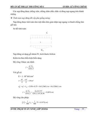 ĐỒ ÁN KĨ THUẬT THI CÔNG SỐ 1 GVHD: LÊ CÔNG CHÍNH
SVTH: PHẠM TUẤN NINH_LỚP 2010X6 Trang:…35…
Các nẹp đứng được chống xiên, chống chân chắc chắn và đóng nẹp ngang trên thành
miệng.
 Tính toán nẹp đứng đỡ cốp pha giằng móng:
Nẹp đứng được tính toán như một dầm đơn giản nhận nẹp ngang và thanh chống làm
gối tựa.
Sơ đồ tính toán:
Nẹp đứng sử dụng gỗ nhóm IV, kích thước 6x8cm
Kiểm tra theo điều kiện biến dạng
Độ võng f được xác định:
4
.
128. .

tc
g ndq L
f
E J
Với gỗ có:
E = 1. 105
kG/cm2
3 3
46.8
256
12 12
bh
J cm  
tc tc
g nd
q q l 2150 0,75 1612,5kG / m 16,125kG / cm     
4 4
6
. 16,215.75
0,067( )
128. . 128.2,1.10 .28,46
  
tc
g ndq L
f cm
E J
Độ võng cho phép:
   
1 1
. .75 0,1875
400 400
  ndf L cm
L
q
tt
n
Mmax
 