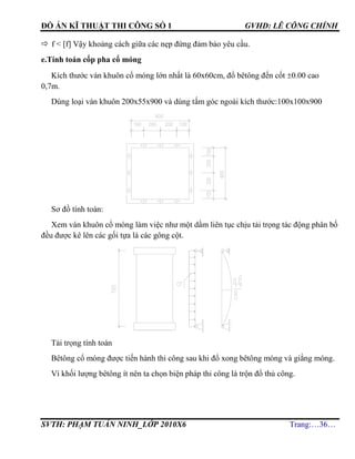 ĐỒ ÁN KĨ THUẬT THI CÔNG SỐ 1 GVHD: LÊ CÔNG CHÍNH
SVTH: PHẠM TUẤN NINH_LỚP 2010X6 Trang:…36…
 f < [f] Vậy khoảng cách giữa các nẹp đứng đảm bảo yêu cầu.
e.Tính toán cốp pha cổ móng
Kích thước ván khuôn cổ móng lớn nhất là 60x60cm, đổ bêtông đến cốt 0.00 cao
0,7m.
Dùng loại ván khuôn 200x55x900 và dùng tấm góc ngoài kích thước:100x100x900
Sơ đồ tính toán:
Xem ván khuôn cổ móng làm việc như một dầm liên tục chịu tải trọng tác động phân bố
đều được kê lên các gối tựa là các gông cột.
Tải trọng tính toán
Bêtông cổ móng được tiến hành thi công sau khi đổ xong bêtông móng và giằng móng.
Vì khối lượng bêtông ít nên ta chọn biện pháp thi công là trộn đổ thủ công.
 