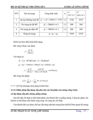 ĐỒ ÁN KĨ THUẬT THI CÔNG SỐ 1 GVHD: LÊ CÔNG CHÍNH
SVTH: PHẠM TUẤN NINH_LỚP 2010X6 Trang:…37…
STT Tên tải trọng Công thức tính n
)/( 2
mkG
qtc
)/( 2
mkG
qtt
1 Áp lực bêtông mới đổ 1 . 2500.0,7 1750tc
q H   1,3 1750 2275
2 Tải trọng do đổ BT )/(200 2
2 mkGqtc
 1,3 200 260
3 Tải trọng do đầm BT )/(200 2
3 mkGqtc
 1,3 200 260
4 Tổng tải trọng q = q1 + q2 1950 2535
Kiểm tra theo điều kiện biến dạng:
Độ võng f được xác định:
JE
Lq
f
g
tc
b
..128
. 4

Với thép có:
E = 2,1. 106
KG/cm2
; J = 28,46cm4
. 1950.0,3 585( / ) 5,85( / )   tc tc
b
q b q kG m kG cm
 
4 4
6
. 5,85.70
0,018
128. . 128.2,1.10 .28,46
  
tc
b gq L
f cm
E J
Độ võng cho phép:
   
1 1
. .70 0,175
400 400
  gf L cm
 f < [f] Vậy khoảng cách gông là đảm bảo.
4.3.2.2.Biện pháp lắp dựng cốp pha cho các bộ phận của móng công trình.
a.Lắp dựng cốp pha móng, giằng móng:
Sau khi đặt cốt thép ta tiến hành ghép ván khuôn đài và giằng móng. Công tác ghép ván
khuôn có thể được tiến hành song song với công tác cốt thép.
Ván khuôn đài cọc được chế tạo sẵn từng mặt bên móng theo thiết kế bên ngoài hố móng.
 