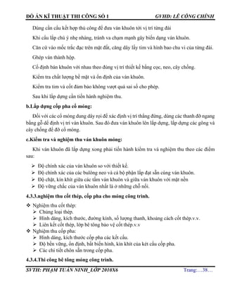 ĐỒ ÁN KĨ THUẬT THI CÔNG SỐ 1 GVHD: LÊ CÔNG CHÍNH
SVTH: PHẠM TUẤN NINH_LỚP 2010X6 Trang:…38…
Dùng cần cẩu kết hợp thủ công để đưa ván khuôn tới vị trí từng đài
Khi cẩu lắp chú ý nhẹ nhàng, tránh va chạm mạnh gây biến dạng ván khuôn.
Căn cứ vào mốc trắc đạc trên mặt đất, căng dây lấy tim và hình bao chu vi của từng đài.
Ghép ván thành hộp.
Cố định bán khuôn với nhau theo đúng vị trí thiết kế bằng cọc, neo, cây chống.
Kiểm tra chất lượng bề mặt và ổn định của ván khuôn.
Kiểm tra tim và cốt đảm bảo không vượt quá sai số cho phép.
Sau khi lắp dựng cần tiến hành nghiệm thu.
b.Lắp dựng cốp pha cổ móng:
Đối với các cổ móng dung dây rọi để xác định vị trí thẳng đứng, dùng các thanh đỡ ngang
bằng gỗ dể định vị trí ván khuôn. Sau đó đưa ván khuôn lên lắp dựng, lắp dựng các gông và
cây chống để đỡ cổ móng.
c.Kiểm tra và nghiệm thu ván khuôn móng:
Khi ván khuôn đã lắp dựng xong phải tiến hành kiểm tra và nghiệm thu theo các điểm
sau:
 Độ chính xác của ván khuôn so với thiết kế.
 Độ chính xác của các bulông neo và cá bộ phận lắp đạt sẵn cùng ván khuôn.
 Độ chặt, kín khít giữa các tấm ván khuôn và giữa ván khuôn với mặt nền
 Độ vững chắc của ván khuôn nhất là ở những chỗ nối.
4.3.3.nghiệm thu cốt thép, cốp pha cho móng công trình.
 Nghiệm thu cốt thép:
 Chủng loại thép.
 Hình dáng, kích thước, đường kính, số lượng thanh, khoảng cách cốt thép.v.v.
 Liên kết cốt thép, lớp bê tông bảo vệ cốt thép.v.v
 Nghiệm thu cốp pha:
 Hình dáng, kích thước cốp pha các kết cấu.
 Độ bền vững, ổn định, bất biến hình, kín khít của két cấu cốp pha.
 Các chi tiết chôn sẵn trong cốp pha.
4.3.4.Thi công bê tông móng công trình.
 