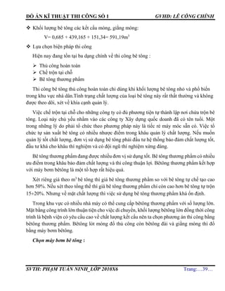 ĐỒ ÁN KĨ THUẬT THI CÔNG SỐ 1 GVHD: LÊ CÔNG CHÍNH
SVTH: PHẠM TUẤN NINH_LỚP 2010X6 Trang:…39…
 Khối lượng bê tông các kết cấu móng, giằng móng:
V= 0,685 + 439,165 + 151,34= 591,19m3
 Lựa chọn biện pháp thi công
Hiện nay đang tồn tại ba dạng chính về thi công bê tông :
 Thủ công hoàn toàn
 Chế trộn tại chỗ
 Bê tông thương phẩm
Thi công bê tông thủ công hoàn toàn chỉ dùng khi khối lượng bê tông nhỏ và phổ biến
trong khu vực nhà dân.Tình trạng chất lượng của loại bê tông này rất thất thường và không
được theo dõi, xét về khía cạnh quản lý.
Việc chế trộn tại chỗ cho những công ty có đủ phương tiện tự thành lập nơi chứa trộn bê
tông. Loại này chủ yếu nhằm vào các công ty Xây dựng quốc doanh đã có tên tuổi. Một
trong những lý do phải tổ chức theo phương pháp này là tiếc rẻ máy móc sẵn có. Việc tổ
chức tự sản xuất bê tông có nhiều nhược điểm trong khâu quản lý chất lượng. Nếu muốn
quản lý tốt chất lượng, đơn vị sử dụng bê tông phải đầu tư hệ thống bảo đảm chất lượng tốt,
đầu tư khá cho khâu thí nghiệm và có đội ngũ thí nghiệm xứng đáng.
Bê tông thương phẩm đang được nhiều đơn vị sử dụng tốt. Bê tông thương phẩm có nhiều
ưu điểm trong khâu bảo đảm chất lượng và thi công thuận lợi. Bêtông thương phẩm kết hợp
với máy bơm bêtông là một tổ hợp rất hiệu quả.
Xét riêng giá theo m3
bê tông thì giá bê tông thương phẩm so với bê tông tự chế tạo cao
hơn 50%. Nếu xét theo tổng thể thì giá bê tông thương phẩm chỉ còn cao hơn bê tông tự trộn
1520%. Nhưng về mặt chất lượng thì việc sử dụng bê tông thương phẩm khá ổn định.
Trong khu vực có nhiều nhà máy có thể cung cấp bêtông thương phẩm với số lượng lớn.
Mặt bằng công trình lớn thuận tiện cho việc di chuyển, khối lượng bêtông lớn đồng thời công
trình là bệnh viện có yêu cầu cao về chất lượng kết cấu nên ta chọn phương án thi công bằng
bêtông thương phẩm. Bêtông lót móng đổ thủ công còn bêtông đài và giằng móng thì đổ
bằng máy bơm bêtông.
Chọn máy bơm bê tông :
 