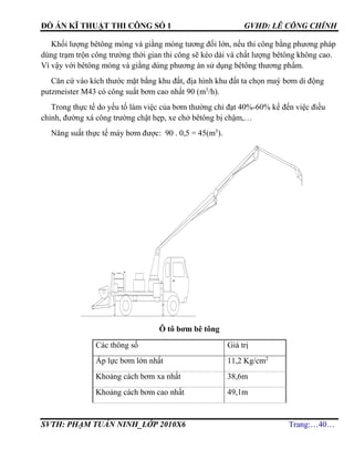 ĐỒ ÁN KĨ THUẬT THI CÔNG SỐ 1 GVHD: LÊ CÔNG CHÍNH
SVTH: PHẠM TUẤN NINH_LỚP 2010X6 Trang:…40…
Khối lượng bêtông móng và giằng móng tương đối lớn, nếu thi công bằng phương pháp
dùng trạm trộn công trường thời gian thi công sẽ kéo dài và chất lượng bêtông không cao.
Vì vậy với bêtông móng và giằng dùng phương án sử dụng bêtông thương phẩm.
Căn cứ vào kích thước mặt bằng khu đất, địa hình khu đất ta chọn maý bơm di động
putzmeister M43 có công suất bơm cao nhất 90 (m3
/h).
Trong thực tế do yếu tố làm việc của bơm thường chỉ đạt 40%-60% kể đến việc điều
chỉnh, đường xá công trường chật hẹp, xe chở bêtông bị chậm,…
Năng suất thực tế máy bơm được: 90 . 0,5 = 45(m3
).
Ô tô bơm bê tông
Các thông số Giá trị
Áp lực bơm lớn nhất 11,2 Kg/cm2
Khoảng cách bơm xa nhất 38,6m
Khoảng cách bơm cao nhất 49,1m
 