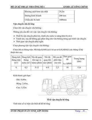 ĐỒ ÁN KĨ THUẬT THI CÔNG SỐ 1 GVHD: LÊ CÔNG CHÍNH
SVTH: PHẠM TUẤN NINH_LỚP 2010X6 Trang:…41…
Khoảng cách bơm sâu nhất 29,2m
Đường kính Xilanh 200 mm
Chiều dài Xi lanh 1400mm
Vận chuyển vữa bê tông
Chọn ôtô vận chuyển vữa bêtông :
Những yêu cầu đối với việc vận chuyển vữa bêtông:
 Thiết bị vận chuyển phải kín, tránh cho nước xi măng khỏi bị rò rỉ.
 Tránh xóc, nảy để không gây phân tầng cho vữa bêtông trong quá trình vận chuyển.
 Thời gian vận chuyển phải ngắn.
Chọn phương tiện vận chuyển vữa bêtông:
Chọn ôtô có thùng trộn. Mã hiệu KA8S (có ô tô cơ sở là KABAG) các thông số kỹ
thuật như sau:
Dung tích
thùng trộn
(m3
)
Dung tích
thùng
nước (m3
)
Tốc độ quay
khi nạp và
trộn(v/phút)
Tốc độ
quay khi
xả(v/phút)
Đổ cao đổ
phối liệu
vào (m)
Thời gian
đổ
tmin (phút)
Trọng lượng
(tấn)
8 0,3 5-13 6-9 2,3 10 13,6
Kích thước giới hạn:
-Dài: 8,44m.
-Rộng: 2,65m.
-Cao: 3,52m.
Ô tô vận chuyển bê tông
Tính toán số xe trộn cần thiết để đổ bê tông:
 