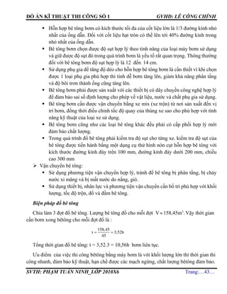 ĐỒ ÁN KĨ THUẬT THI CÔNG SỐ 1 GVHD: LÊ CÔNG CHÍNH
SVTH: PHẠM TUẤN NINH_LỚP 2010X6 Trang:…43…
 Hỗn hợp bê tông bơm có kích thước tối đa của cốt liệu lớn là 1/3 đường kính nhỏ
nhất của ống dẫn. Đối với cốt liệu hạt tròn có thể lên tới 40% đường kính trong
nhỏ nhất của ống dẫn.
 Bê tông bơm chọn được độ sụt hợp lý theo tính năng của loại máy bơm sử dụng
và giữ được độ sụt đó trong quá trình bơm là yếu tố rất quan trọng. Thông thường
đối với bê tông bơm độ sụt hợp lý là 12 đến 14 cm.
 Sử dụng phụ gia để tăng độ dẻo cho hỗn hợp bê tông bơm là cần thiết vì khi chọn
được 1 loại phụ gia phù hợp thì tính dễ bơm tăng lên, giảm khả năng phân tầng
và độ bôi trơn thành ống cũng tăng lên.
 Bê tông bơm phải được sản xuất với các thiết bị có dây chuyền công nghệ hợp lý
để đảm bảo sai số định lượng cho phép về vật liệu, nước và chất phụ gia sử dụng.
 Bê tông bơm cần được vận chuyển bằng xe mix (xe trộn) từ nơi sản xuất đến vị
trí bơm, đồng thời điều chỉnh tốc độ quay của thùng xe sao cho phù hợp với tính
năng kỹ thuật của loại xe sử dụng.
 Bê tông bơm cũng như các loại bê tông khác đều phải có cấp phối hợp lý mới
đảm bảo chất lượng.
 Trong quá trình đổ bê tông phải kiểm tra độ sụt cho từng xe. kiểm tra độ sụt của
bê tông được tiến hành bằng một dụng cụ thử hình nón cụt hỗn hợp bê tông với
kích thước đường kính đáy trên 100 mm, đường kính đáy dưới 200 mm, chiều
cao 300 mm
 Vận chuyển bê tông:
 Sử dụng phương tiện vận chuyển hợp lý, tránh để bê tông bị phân tầng, bị chảy
nước xi măng và bị mất nước do nắng, gió.
 Sử dụng thiết bị, nhân lực và phương tiện vận chuyển cần bố trí phù hợp với khối
lượng, tốc độ trộn, đổ và đầm bê tông.
Biện pháp đổ bê tông
Chia làm 3 đợt đổ bê tông. Lượng bê tông đổ cho mỗi đợt V 158,45m3
. Vậy thời gian
cần bơm xong bêtông cho mỗi đợt đổ là :
158,45
t 3,52h
45
 
Tổng thời gian đổ bê tông: t = 3,52.3 = 10,56h bơm liên tục.
Ưu điểm của việc thi công bêtông bằng máy bơm là với khối lượng lớn thì thời gian thi
công nhanh, đảm bảo kỹ thuật, hạn chế được các mạch ngừng, chất lượng bêtông đảm bảo.
 