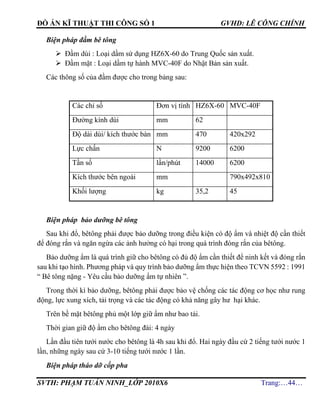 ĐỒ ÁN KĨ THUẬT THI CÔNG SỐ 1 GVHD: LÊ CÔNG CHÍNH
SVTH: PHẠM TUẤN NINH_LỚP 2010X6 Trang:…44…
Biện pháp đầm bê tông
 Đầm dùi : Loại dầm sử dụng HZ6X-60 do Trung Quốc sản xuất.
 Đầm mặt : Loại dầm tự hành MVC-40F do Nhật Bản sản xuất.
Các thông số của đầm được cho trong bảng sau:
Các chỉ số Đơn vị tính HZ6X-60 MVC-40F
Đường kính dùi mm 62
Độ dài dùi/ kích thước bàn mm 470 420x292
Lực chấn N 9200 6200
Tần số lần/phút 14000 6200
Kích thước bên ngoài mm 790x492x810
Khối lượng kg 35,2 45
Biện pháp bảo dưỡng bê tông
Sau khi đổ, bêtông phải được bảo dưỡng trong điều kiện có độ ẩm và nhiệt độ cần thiết
để đóng rắn và ngăn ngừa các ảnh hưởng có hại trong quá trình đóng rắn của bêtông.
Bảo dưỡng ẩm là quá trình giữ cho bêtông có đủ độ ẩm cần thiết để ninh kết và đóng rắn
sau khi tạo hình. Phương pháp và quy trình bảo dưỡng ẩm thực hiện theo TCVN 5592 : 1991
“ Bê tông nặng - Yêu cầu bảo dưỡng ẩm tự nhiên ”.
Trong thời kì bảo dưỡng, bêtông phải được bảo vệ chống các tác động cơ học như rung
động, lực xung xích, tải trọng và các tác động có khả năng gây hư hại khác.
Trên bề mặt bêtông phủ một lớp giữ ẩm như bao tải.
Thời gian giữ độ ẩm cho bêtông đài: 4 ngày
Lần đầu tiên tưới nước cho bêtông là 4h sau khi đổ. Hai ngày đầu cứ 2 tiếng tưới nước 1
lần, những ngày sau cứ 3-10 tiếng tưới nước 1 lần.
Biện pháp tháo dỡ cốp pha
 