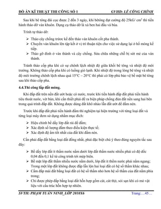 ĐỒ ÁN KĨ THUẬT THI CÔNG SỐ 1 GVHD: LÊ CÔNG CHÍNH
SVTH: PHẠM TUẤN NINH_LỚP 2010X6 Trang:…45…
Sau khi bê tông đài cọc được 2 đến 3 ngày, khi bêtông đạt cường độ 25kG/ cm2
thì tiến
hành tháo dỡ ván khuôn. Dụng cụ tháo dỡ là xà ben hai đầu và búa.
Trình tự tháo dỡ:
 Tháo cây chống trứơc kế đến tháo ván khuôn cốt pha thành.
 Chuyển ván khuôn lên tập kết ở vị trí thuận tiện cho việc sử dụng lại ở hố móng kế
tiếp.
 Tháo gỡ đinh ở ván thành và cây chống. Sửa chữa những chỗ bị sứt mẻ của ván
thành.
Tránh tháo cốp pha khi có sự chênh lệch nhiệt độ giữa khối bê tông và nhiệt độ môi
trường. Không tháo cốp pha khi có luồng gió lạnh. Khi nhiệt độ trong lòng bê tông và nhiệt
độ môi trường chênh lệch nhau quá 15C – 20C thì phải có lớp phủ bảo vệ bề mặt bê tông
sau khi tháo cốp pha.
4.4.Thi công lấp đất móng.
Khi đắp đất trên nền đất ướt hoặc có nước, trước khi tiến hành đắp đất phải tiến hành
tiêu thoát nước, vét bùn, khi cần thiết phải đề ra biện pháp chống đùn đất nền sang hai bên
trong quá trình đắp đất. Không được dùng đất khô nhào lẫn đất ướt để đầm nén.
Trước khi đắp đất phải tiến hành đầm thí nghiệm tại hiện trường với từng loại đất và
từng loại máy đem sử dụng nhằm mục đích:
 Hiệu chỉnh bề dầy lớp đất rải để đầm;
 Xác định số lượng đầm theo điều kiện thực tế;
 Xác định độ ẩm tốt nhất của đất khi đầm nén.
Cần phải đắp đất bằng loại đất đồng nhất, phải đặc biệt chú ý theo đúng nguyên tắc sau
đây:
 Bề dầy lớp đất ít thấm nước nằm dưới lớp đất thấm nước nhiều phải có độ dốc
0,04 đến 0,1 kể từ công trình tới mép biên.
 Bề mặt lớp đất thấm nhiều nước nằm dưới, lớp đất ít thếm nước phải nằm ngang;
Trong một lớp đất không được đắp lẫn lộn hai loại đất có hệ số thấm khác nhau;
 Cấm đắp mái đất bằng loại đất có hệ số thấm nhỏ hơn hệ số thấm của đất nằm phía
trong;
 Chỉ được phép đắp bằng loại đất hỗn hợp gồm cát, cát thịt, sỏi sạn khi có mỏ vật
liệu với cấu trúc hỗn hợp tự nhiên.
 