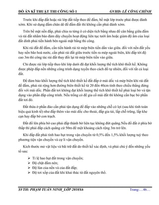 ĐỒ ÁN KĨ THUẬT THI CÔNG SỐ 1 GVHD: LÊ CÔNG CHÍNH
SVTH: PHẠM TUẤN NINH_LỚP 2010X6 Trang:…46…
Trước khi đắp đất hoặc rải lớp đất tiếp theo để đầm, bề mặt lớp trước phải được đánh
xờm. Khi sử dụng đầm chân dê để đầm đất thì không cần phải đánh xờm.
Trên bề mặt nền đắp, phải chia ra từng ô có diện tích bằng nhau để cân bằng giữa đầm
và rải đất nhằm báo đảm dây chuyền hoạt động liên tục tưới ẩm hoặc giảm độ ẩm của loại
đất dính phải tiến hành bên ngoài mặt bằng thi công.
Khi rải đất để đầm, cần tiến hành rải từ mép biên tiến dần vào giữa. đối với nền đất yếu
hay nền bão hoà nước, cần phải rải đất giữa trước tiến ra mép ngoài biên, khi đắp tới độ
cao 3m thì công tác rải đất thay đổi lại từ mép biên tiến vào giữa.
Chỉ được rải lớp tiếp theo khi lớp dưới đã đạt khối lượng thể tích khô thiết kế. Không
được phép đắp nền những công trình dạng tuyến theo cách đổ tự nhiên, đối với tất cả loại
đất.
Để đảm bảo khối lượng thể tích khô thiết kế đất đắp ở mái dốc và mép biên khi rải đất
để đầm, phải rải rộng hơn đường biên thiết kế từ 20 đến 40cm tính theo chiều thẳng đứng
đối với mái dốc. Phần đất tơi không đạt khối lượng thể tích khô thiết kế phải loại bỏ và tận
dụng vào phần đắp công trình. Nếu trồng cỏ để gia cố mái đất thì không cần bạc bỏ phần
đất tơi đó.
Đất thừa ở phần đào cần phải tận dụng để đắp vào những chỗ có lợi (sau khi tính toán
hiệu quả kinh tế) như đắp thêm vào mái dốc cho thoải, đắp gia tải, lấp chỗ trũng, lấp khe
cạn hay đắp bờ con trạch.
Đất đổ lên phía bờ cao phải đắp thành bờ liên tục không đứt quãng.Nếu đổ đất ở phía bờ
thấp thì phải đắp cách quãng cứ 50m để một khoảng cách rộng 3m trở lên.
Khi đắp đất phải tính hao hụt trong vận chuyển từ 0,5% đến 1,5% khối lượng tuỳ theo
phương tiện vận chuyển và cự li vận chuyển.
Kích thước mỏ vật liệu và bãi trữ đất do thiết kế xác định, và phải chú ý đến những yếu
tố sau:
 Tỉ lệ hao hụt đất trong vận chuyển;
 Độ chặt đầm nén;
 Độ lún của nền và của đất đắp;
 Độ tơi xốp của đất khi khai thác từ đất nguyên thổ.
 