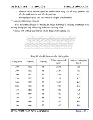 ĐỒ ÁN KĨ THUẬT THI CÔNG SỐ 1 GVHD: LÊ CÔNG CHÍNH
SVTH: PHẠM TUẤN NINH_LỚP 2010X6 Trang:…49…
- Tấm ván khuôn đã được định hình nên khó khăn trong việc nối hoặc ghép cho các
kết cấu có kích thước nhỏ, kết cấu phức tạp.
- Không chịu nhiệt độ cao, khó bảo quản các phụ kiện kèm theo.
 Lựa chọn phương án cốp pha:
Từ các ưu nhược điểm của các phương án, từ đặc điểm thực tế của công trình ta lựa chọn
phương án cốp pha thép để thi công phần thân của công trình.
Các đặc tính kỹ thuật của tấm ván khuôn được nêu trong bảng sau:
Bảng đặc tính kỹ thuật của tấm khuôn phẳng
Rộng(mm) Dài (mm) Cao(mm)
Mômen quán tính
(cm4
)
Mômen kháng uốn
(cm3
)
300
300
300
220
200
200
150
150
150
100
100
1800
1200
1500
1200
1200
900
1200
900
750
900
600
55
55
55
55
55
55
55
55
55
55
55
28,46
28,64
28,46
22,58
20,02
17,63
17,63
17,63
17,63
15,63
15,63
6,55
6,55
6,55
4,57
4,42
4,42
4,3
4,3
4,3
4,08
4,08
 