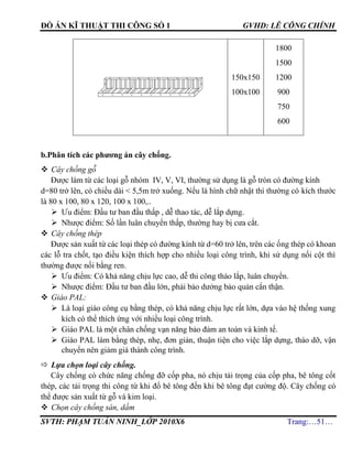 ĐỒ ÁN KĨ THUẬT THI CÔNG SỐ 1 GVHD: LÊ CÔNG CHÍNH
SVTH: PHẠM TUẤN NINH_LỚP 2010X6 Trang:…51…
150x150
100x100
1800
1500
1200
900
750
600
b.Phân tích các phương án cây chống.
 Cây chống gỗ
Được làm từ các loại gỗ nhóm IV, V, VI, thường sử dụng là gỗ tròn có đường kính
d=80 trở lên, có chiều dài < 5,5m trở xuống. Nếu là hình chữ nhật thì thường có kích thước
là 80 x 100, 80 x 120, 100 x 100,..
 Ưu điểm: Đầu tư ban đầu thấp , dễ thao tác, dễ lắp dựng.
 Nhược điểm: Số lần luân chuyển thấp, thường hay bị cưa cắt.
 Cây chống thép
Được sản xuất từ các loại thép có đường kính từ d=60 trở lên, trên các ống thép có khoan
các lỗ tra chốt, tạo điều kiện thích hợp cho nhiều loại công trình, khi sử dụng nối cột thì
thường được nối bằng ren.
 Ưu điểm: Có khả năng chịu lực cao, dễ thi công tháo lắp, luân chuyển.
 Nhược điểm: Đầu tư ban đầu lớn, phải bảo dưởng bảo quản cẩn thận.
 Giáo PAL:
 Là loại giáo công cụ bằng thép, có khả năng chịu lực rất lớn, dựa vào hệ thống xung
kích có thể thích ứng với nhiều loại công trình.
 Giáo PAL là một chân chống vạn năng bảo đảm an toàn và kinh tế.
 Giáo PAL làm bằng thép, nhẹ, đơn giản, thuận tiện cho việc lắp dựng, tháo dỡ, vận
chuyển nên giảm giá thành công trình.
 Lựa chọn loại cây chống.
Cây chống có chức năng chống đỡ cốp pha, nó chịu tải trọng của cốp pha, bê tông cốt
thép, các tải trọng thi công từ khi đổ bê tông đến khi bê tông đạt cường độ. Cây chống có
thể được sản xuất từ gỗ và kim loại.
 Chọn cây chống sàn, dầm
 