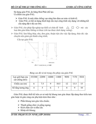 ĐỒ ÁN KĨ THUẬT THI CÔNG SỐ 1 GVHD: LÊ CÔNG CHÍNH
SVTH: PHẠM TUẤN NINH_LỚP 2010X6 Trang:…52…
Sử dụng giáo PAL do hãng Hoà Phát chế tạo.
Ưu điểm của giáo PAL:
 Giáo PAL là một chân chống vạn năng bảo đảm an toàn và kinh tế;
 Giáo PAL có thể sử dụng thích hợp cho mọi công trình xây dựng với những kết
cấu nặng đặt ở độ cao lớn;
 Giáo PAL cho phép lắp nghép tạo khối có chân đế hình mà các
loại dàn giáo khác không có được (chỉ tạo được dưới dạng vuông).
 Giáo PAL làm bằng thép, nhẹ, đơn giản, thuận tiện cho việc lắp dựng, tháo dỡ, vận
chuyển nên giảm giá thành công trình;
Cấu tạo giáo PAL
Bảng cao độ và tải trọng cho phép của giáo PAL
Lực giới hạn của
cột chống (kG)
353300 22890 16000 11800 9050 7170 5810
Chiều cao (m) 6 7.5 9 10.5 12 13.5 15
Số tầng tương ứng 4 5 6 7 8 9 10
Giáo PAL được thiết kế trên cơ sở một hệ khung tam giác được lắp dựng theo kiểu tam
giác hoặc tứ giác cùng các phụ kiện kèm theo như :
 Phần khung tam giác tiêu chuẩn;
 Thanh giằng chéo và giằng ngang;
 Kích chân cột và đầu cột;
 Khớp nối khung;
cÊu t¹o khung gi¸o thÐp
minh khaiPAL
 