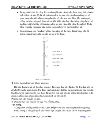 ĐỒ ÁN KĨ THUẬT THI CÔNG SỐ 1 GVHD: LÊ CÔNG CHÍNH
SVTH: PHẠM TUẤN NINH_LỚP 2010X6 Trang:…54…
 Trong thiết kế và thi công thì cây chống là một vấn đề cần được lưu ý bởi yêu cầu
tính chính xác của độ dài và khả năng chịu lực dọc của cây chống đóng vai trò
quan trọng cho việc chống võng cho các kết cấu như sàn, dầm. Khi sử dụng cây
chống thép ta giải quyết được cả hai khó khăn trên, bởi cây chống cũng được chế
tạo bằng vật liệu thép có khả năng chịu lực cao và có khả năng điều chỉnh độ dài
bằng ren điều chỉnh của cây chống cho phù hợp với cao trình thiết kế.
 Cũng như các tấm Panel cây chống đơn cũng có thể dựng lắp dễ dàng nhờ hệ
thống chân đế được chế tạo sẵn tạo sự tự ổn định .
 Chọn thanh đà đỡ ván khuôn dầm sàn:
Đặt các thanh xà gồ gỗ theo hai phương, đà ngang dựa trên đà dọc, đà dọc dựa trên giá
đỡ chữ U của hệ giáo chống. Ưu điểm của loại đà này là tháo lắp đơn giản, có sức chịu tải
khá lớn, hệ số luân chuyển cao. Loại đà này kết hợp với hệ giáo chống kim loại tạo ra bộ
dụng cụ chống ván khuôn đồng bộ, hoàn chỉnh và rất kinh tế.
Phương tiện vận chuyển lên cao.
 Phương tiện vận chuyển vật liệu rời, cốppha, thép.
Vận thăng.
- Công trình có tổng chiều cao là 28,5m. Để phục vụ cho các công tác thi công công
trình, chúng ta cần giải quyết các vấn đề vận chuyển ván khuôn và cốt thép cũng như
4
cÊu t¹o c©y chèng ®¬n
1. ch©n ®Õ trªn
2. èng thÐp trªn
3. vßng ®iÒu chØnh
4. èng thÐp d-íi
5. ch©n ®Õ d-íi
 