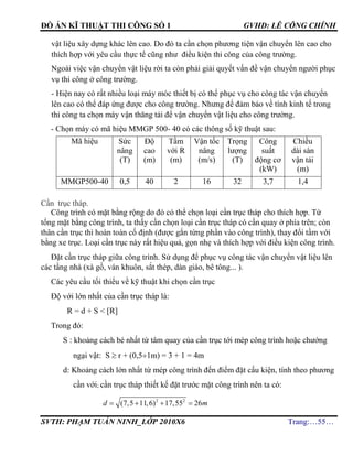 ĐỒ ÁN KĨ THUẬT THI CÔNG SỐ 1 GVHD: LÊ CÔNG CHÍNH
SVTH: PHẠM TUẤN NINH_LỚP 2010X6 Trang:…55…
vật liệu xây dựng khác lên cao. Do đó ta cần chọn phương tiện vận chuyển lên cao cho
thích hợp với yêu cầu thực tế cũng như điều kiện thi công của công trường.
Ngoài việc vận chuyển vật liệu rời ta còn phải giải quyết vấn đề vận chuyển người phục
vụ thi công ở công trường.
- Hiện nay có rất nhiều loại máy móc thiết bị có thể phục vụ cho công tác vận chuyển
lên cao có thể đáp ứng được cho công trường. Nhưng để đảm bảo về tính kinh tế trong
thi công ta chọn máy vận thăng tải để vận chuyển vật liệu cho công trường.
- Chọn máy có mã hiệu MMGP 500- 40 có các thông số kỹ thuật sau:
Mã hiệu Sức
nâng
(T)
Độ
cao
(m)
Tầm
với R
(m)
Vận tốc
nâng
(m/s)
Trọng
lượng
(T)
Công
suất
động cơ
(kW)
Chiều
dài sàn
vận tải
(m)
MMGP500-40 0,5 40 2 16 32 3,7 1,4
Cần trục tháp.
Công trình có mặt bằng rộng do đó có thể chọn loại cần trục tháp cho thích hợp. Từ
tổng mặt bằng công trình, ta thấy cần chọn loại cần trục tháp có cần quay ở phía trên; còn
thân cần trục thì hoàn toàn cố định (được gắn từng phần vào công trình), thay đổi tầm với
bằng xe trục. Loại cần trục này rất hiệu quả, gọn nhẹ và thích hợp với điều kiện công trình.
Đặt cần trục tháp giữa công trình. Sử dụng để phục vụ công tác vận chuyển vật liệu lên
các tầng nhà (xà gồ, ván khuôn, sắt thép, dàn giáo, bê tông... ).
Các yêu cầu tối thiểu về kỹ thuật khi chọn cần trục
Độ với lớn nhất của cần trục tháp là:
R = d + S < [R]
Trong đó:
S : khoảng cách bé nhất từ tâm quay của cần trục tới mép công trình hoặc chướng
ngại vật: S  r + (0,51m) = 3 + 1 = 4m
d: Khoảng cách lớn nhất từ mép công trình đến điểm đặt cấu kiện, tính theo phương
cần với; cần trục tháp thiết kế đặt trước mặt công trình nên ta có:
2 2
(7,5 11,6) 17,55 26   d m
 