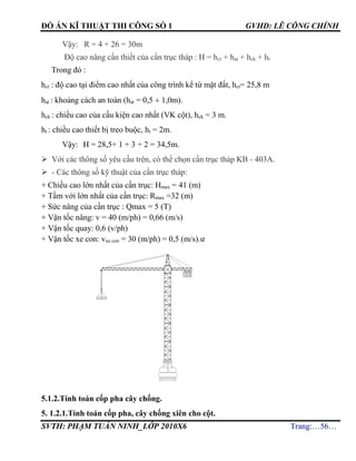 ĐỒ ÁN KĨ THUẬT THI CÔNG SỐ 1 GVHD: LÊ CÔNG CHÍNH
SVTH: PHẠM TUẤN NINH_LỚP 2010X6 Trang:…56…
Vậy: R = 4 + 26 = 30m
Độ cao nâng cần thiết của cần trục tháp : H = hct + hat + hck + ht
Trong đó :
hct : độ cao tại điểm cao nhất của công trình kể từ mặt đất, hct= 25,8 m
hat : khoảng cách an toàn (hat = 0,5  1,0m).
hck : chiều cao của cấu kiện cao nhất (VK cột), hck = 3 m.
ht : chiều cao thiết bị treo buộc, ht = 2m.
Vậy: H = 28,5+ 1 + 3 + 2 = 34,5m.
 Với các thông số yêu cầu trên, có thể chọn cần trục tháp KB - 403A.
 - Các thông số kỹ thuật của cần trục tháp:
+ Chiều cao lớn nhất của cần trục: Hmax = 41 (m)
+ Tầm với lớn nhất của cần trục: Rmax =32 (m)
+ Sức nâng của cần trục : Qmax = 5 (T)
+ Vận tốc nâng: v = 40 (m/ph) = 0,66 (m/s)
+ Vận tốc quay: 0,6 (v/ph)
+ Vận tốc xe con: vxe con = 30 (m/ph) = 0,5 (m/s).ư
5.1.2.Tính toán cốp pha cây chống.
5. 1.2.1.Tính toán cốp pha, cây chống xiên cho cột.
 