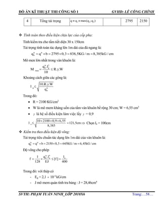 ĐỒ ÁN KĨ THUẬT THI CÔNG SỐ 1 GVHD: LÊ CÔNG CHÍNH
SVTH: PHẠM TUẤN NINH_LỚP 2010X6 Trang:…58…
4 Tổng tải trọng 1 2 3q q max(q ;q )  2795 2150
 Tính toán theo điều kiện chịu lực của cốp pha:
Tính kiểm tra cho tấm tiết diện 30 x 150cm
Tải trọng tính toán tác dụng lên 1m dài của đà ngang là:
tt tt
bq q b 2795 0,3 838,5KG / m 8,385kG / cm     
Mô men lớn nhất trong ván khuôn là:
tt 2
b g
max
q .l
M R. .W
10
  
Khoảng cách giữa các gông là:
g tt
b
10.R. .W
l
q


Trong đó:
 R = 2100 KG/cm2
 W là mô mem kháng uốn của tấm ván khuôn bề rộng 30 cm; W = 6,55 cm3
  là hệ số điều kiện làm việc lấy  = 0,9
n
10 2100 0,9 6,55
l 121,5cm
8,385
  
   Chọn ln = 100cm
 Kiểm tra theo điều kiện độ võng:
Tải trọng tiêu chuẩn tác dụng lên 1m dài của ván khuôn là:
tc tc
bq q b 2150 0,3 645KG / m 6,45kG / cm     
Độ võng cho phép
Trong đó: với thép có
- Eg = 2,1  10 6
kG/cm
- J mô mem quán tính tra bảng : J = 28,46cm4
tc 4
b n nq .l l1
f [f ]
128 EJ 400
   
 