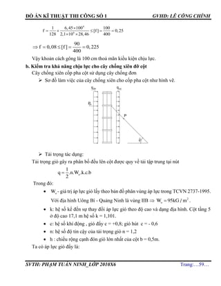 ĐỒ ÁN KĨ THUẬT THI CÔNG SỐ 1 GVHD: LÊ CÔNG CHÍNH
SVTH: PHẠM TUẤN NINH_LỚP 2010X6 Trang:…59…
4
6
1 6,45 100 100
f [f] 0,25
128 2,1 10 28,46 400

    
 
90
f 0,08 [f ] 0,225
400
    
Vậy khoản cách gông là 100 cm thoả mãn kiều kiện chịu lực.
b. Kiểm tra khả năng chịu lực cho cây chống xiên đỡ cột
Cây chống xiên cốp pha cột sử dụng cây chống đơn
 Sơ đồ làm việc của cây chống xiên cho cốp pha cột như hình vẽ.
 Tải trọng tác dụng:
Tải trọng gió gây ra phân bố đều lên cột được quy về tải tập trung tại nút
o
1
q .n.W .k.c.b
2

Trong đó:
 oW - giá trị áp lực gió lấy theo bản đồ phân vùng áp lực trong TCVN 2737-1995.
Với địa hình Uông Bí - Quảng Ninh là vùng IIB  2
oW 95kG / m .
 k: hệ số kể đến sự thay đổi áp lực gió theo độ cao và dạng địa hình. Cột tầng 5
ở độ cao 17,1 m hệ số k = 1,101.
 c: hệ số khí động , gió đẩy c = +0,8; gió hút c = - 0,6
 n: hệ số độ tin cậy của tải trọng gió n = 1,2
 h : chiều rộng cạnh đón gió lớn nhất của cột b = 0,5m.
Ta có áp lực gió đẩy là:
45°
giãP
®Èyq qhót
P
 