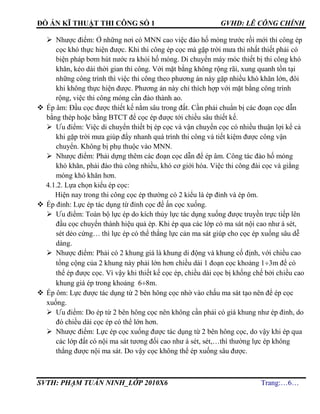 ĐỒ ÁN KĨ THUẬT THI CÔNG SỐ 1 GVHD: LÊ CÔNG CHÍNH
SVTH: PHẠM TUẤN NINH_LỚP 2010X6 Trang:…6…
 Nhược điểm: Ở những nơi có MNN cao việc đào hố móng trước rồi mới thi công ép
cọc khó thực hiện được. Khi thi công ép cọc mà gặp trời mưa thì nhất thiết phải có
biện pháp bơm hút nước ra khỏi hố móng. Di chuyển máy móc thiết bị thi công khó
khăn, kéo dài thời gian thi công. Với mặt bằng không rộng rãi, xung quanh tồn tại
những công trình thì việc thi công theo phương án này gặp nhiều khó khăn lớn, đôi
khi không thực hiện được. Phương án này chỉ thích hợp với mặt bằng công trình
rộng, việc thi công móng cần đào thành ao.
 Ép âm: Đầu cọc được thiết kế nằm sâu trong đất. Cần phải chuẩn bị các đoạn cọc dẫn
bằng thép hoặc bằng BTCT để cọc ép được tới chiều sâu thiết kế.
 Ưu điểm: Việc di chuyển thiết bị ép cọc và vận chuyển cọc có nhiều thuận lợi kể cả
khi gặp trời mưa giúp đẩy nhanh quá trình thi công và tiết kiệm được công vận
chuyển. Không bị phụ thuộc vào MNN.
 Nhược điểm: Phải dựng thêm các đoạn cọc dẫn để ép âm. Công tác đào hố móng
khó khăn, phải đào thủ công nhiều, khó cơ giới hóa. Việc thi công đài cọc và giằng
móng khó khăn hơn.
4.1.2. Lựa chọn kiểu ép cọc:
Hiện nay trong thi công cọc ép thường có 2 kiểu là ép đỉnh và ép ôm.
 Ép đỉnh: Lực ép tác dụng từ đỉnh cọc để ấn cọc xuống.
 Ưu điểm: Toàn bộ lực ép do kích thủy lực tác dụng xuống được truyền trực tiếp lên
đầu cọc chuyển thành hiệu quả ép. Khi ép qua các lớp có ma sát nội cao như á sét,
sét dẻo cứng… thì lực ép có thể thắng lực cản ma sát giúp cho cọc ép xuống sâu dễ
dàng.
 Nhược điểm: Phải có 2 khung giá là khung di động và khung cố định, với chiều cao
tổng cộng của 2 khung này phải lớn hơn chiều dài 1 đoạn cọc khoảng 13m để có
thể ép được cọc. Vì vậy khi thiết kế cọc ép, chiều dài cọc bị khống chế bởi chiều cao
khung giá ép trong khoảng 68m.
 Ép ôm: Lực được tác dụng từ 2 bên hông cọc nhờ vào chấu ma sát tạo nên để ép cọc
xuống.
 Ưu điểm: Do ép từ 2 bên hông cọc nên không cần phải có giá khung như ép đỉnh, do
đó chiều dài cọc ép có thể lớn hơn.
 Nhược điểm: Lực ép cọc xuống được tác dụng từ 2 bên hông cọc, do vậy khi ép qua
các lớp đất có nội ma sát tương đối cao như á sét, sét,…thì thường lực ép không
thắng được nội ma sát. Do vậy cọc không thể ép xuống sâu được.
 