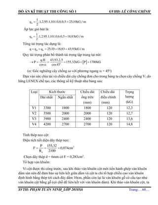 ĐỒ ÁN KĨ THUẬT THI CÔNG SỐ 1 GVHD: LÊ CÔNG CHÍNH
SVTH: PHẠM TUẤN NINH_LỚP 2010X6 Trang:…60…
 d
1
q .1,2.95.1,101.0,8.0,5 25,10kG / m
2
Áp lực gió hút là:
 h
1
q .1,2.95.1,101.0,6.0,5 18,83kG / m
2
Tổng tải trọng tác dụng là:
    d hq q q 25,10 18,83 43,93kG / m
Quy tải trọng phân bố thành tải trọng tập trung tại nút:
(: Góc nghiêng cây chống so với phương ngang  = 45o
)
Dựa vào sức chịu tải và chiều dài cây chống đơn cho trong bảng ta chọn cây chống V1 do
hãng LENEX chế tạo, các thông số kỹ thuật như bảng sau:
Loại Kích thước Chiều dài
ống trên
(mm)
Chiều dài
điều chỉnh
(mm)
Trọng
lượng
(kG)
Dài nhất Ngắn nhất
V1 3300 1800 1800 120 12,3
V2 3500 2000 2000 120 12,7
V3 3900 2400 2400 120 13,6
V4 4200 2700 2700 120 14,8
Tính thép neo cột:
Diện tích tiết diện dây thép neo:
   2
k
P 155,32
F 0,074cm
R 2100
Chọn dây thép d = 6mm có F = 0,283cm2
.
Tổ hợp ván khuôn:
Vì cột được thi công trước, sau khi tháo ván khuôn cột mới tiến hành ghép ván khuôn
dầm sàn nên để đảm bảo sự liên kết giữa dầm và cột ta chỉ tổ hợp chiều cao ván khuôn
định hình bằng thép tới cách đáy dầm 10cm, phần còn lại là ván khuôn gỗ có cấu tạo như
ván khuôn cột bằng gỗ (có chỗ để liên kết với ván khuôn dàm). Khi tháo ván khuôn cột, ta
      
 o
q.H 43,93.2,5
P 155,32kG P 1700kG
cos cos45
 