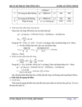 ĐỒ ÁN KĨ THUẬT THI CÔNG SỐ 1 GVHD: LÊ CÔNG CHÍNH
SVTH: PHẠM TUẤN NINH_LỚP 2010X6 Trang:…64…
=2500x0,7
2 Tải trọng do đầm bêtông q2
tc
= 200kG/m2
1,3 260 200
3 Tải trọng do đổ bêtông q3
tc
= 400kG/m2
1,3 520 400
4 Tổng tải trọng q = q1+max(q2,q3) 2795 2150
 Tính toán theo điều kiện chịu áp lực:
Chọn loại ván rộng 300 (mm) còn lại chèn thêm gỗ
qb
tt
= qtt
(hd-hs) = 2795(0,7-0,12) = 1621kG/m = 16,21kG/cm
tt 2
b nd
max
q .l
M R. .W
10
  
Trong đó: W = 2.W30 =2 . 6,55 = 13,1cm3
vì sử dụng 2 tấm ván khuôn thép có b =30cm.
 = 0,9 hệ số điều kiện làm việc của ván khuôn thép.
nd ndtt
b
10R. .W 10.2100.0,9.13,1
l l 123,5cm
q 16,21

    
Chọn lnd = 60cm
 Kiểm tra theo điều kiện độ võng.
 
tc 4
b nd nd1.q .l l 60
f f 0,15cm
128EJ 400 400
    
Trong đó: J = 2J30=2x28,46 =56,92 cm4
vì sử dụng 2 tấm ván khuôn thép có b = 30cm.
qb
tc
= qtc
(hd-hs) = 2150(0,7-0,12) = 1247kG/m = 12,47kG/cm
 
4
6
1.12,47.60
f 0,011cm f 0,15cm
128.2,1 10 .56,92
   

Vậy cốp pha thành dầm đảm bảo về điều kiện độ võng với khoảng cách nẹp đứng là 60cm.
c. Tính toán đà ngang đỡ dầm.
 Sơ đồ tính.
Tính toán đà ngang đỡ dầm như một dầm đơn giản nhận các đà dọc làm gối tựa. Ta có sơ
đồ tính như hình vẽ:
 