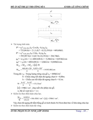 ĐỒ ÁN KĨ THUẬT THI CÔNG SỐ 1 GVHD: LÊ CÔNG CHÍNH
SVTH: PHẠM TUẤN NINH_LỚP 2010X6 Trang:…65…
 Tải trọng tính toán.
Ptt
= q tt
b (đáy dầm).lđn+2.n.(hd - hs).qo.lđn
= 733,04.0,6 + 2.1,1.(0,7 - 0,12).39.0,6 = 469,68kG.
Ptc
= q tc
b (đáy dầm).lđn+2.(hd - hs).qo.lđn
= 595,987.0,6 +2.(0,7-0,12).39.0,6 = 384,74kG.
qbt
tt
= n.g.b.h = 1,1.600.0,08.0,1 = 5,28kG/m = 0,053kG/cm
qbt
tc
= g.b.h = 600.0,08.0,1 = 4,8kG/m = 0,048kG/cm.
  WMMM II
max
I
maxmax 
2
max
469,68 120 0,053 120
M 14185,8kG.cm
4 8
 
  
Trong đó: g - Trọng lượng riêng của gỗ g = 600kG/m3
.
b - Chiều rộng tiết diện đà ngang chọn b = 0,08m.
h - Chiều cao tiết diện đà ngang chọn h = 0,1m.
2 2
3b h 8 10
W 133,33cm
6 6
 
  
  2
150 cm/kG _ứng suất cho phép của gỗ.
n_Hệ số vượt tải n = 1,1.
 Kiểm tra theo điều kiện chịu lực.
 2 2maxM 14185,8
106,42kG / cm 150kG / cm
W 133,33
     .
Vậy chọn đà ngang đỡ dầm bằng gỗ có kích thước 8x10cm đảm bảo về khả năng chịu lực
 Kiểm tra theo điều kiện độ võng.
Mmax
ptt
xldd
=
4
l
ldd
ptt
qtt
b
ldd
Mmax
qbt
xldd
=
8
ll
tt
 