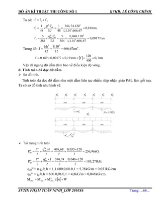 ĐỒ ÁN KĨ THUẬT THI CÔNG SỐ 1 GVHD: LÊ CÔNG CHÍNH
SVTH: PHẠM TUẤN NINH_LỚP 2010X6 Trang:…66…
Ta có: 21 fff 
tc 3 3
dd
1 5
p .l1 1 384,74.120
f 0,189cm.
48 EJ 48 1,1.10 .666,67
    
tc 4 4
bt dd
2 5
q .l5 5 0,048.120
f 0,00177cm.
384 EJ 384 1,1.10 .666,67
    
Trong đó:
3 3
4b.h 8.10
J 666,67cm
12 12
   .
 
120
f 0,189 0,00177 0,191cm f 0,3cm
400
     
Vậy đà ngang đỡ dầm đảm bảo về điều kiện độ võng.
d. Tính toán đà dọc đỡ dầm.
 Sơ đồ tính.
Tính toán đà dọc đỡ dầm như một dầm liên tục nhiều nhịp nhận giáo PAL làm gối tựa.
Ta có sơ đồ tính như hình vẽ:
 Tải trọng tính toán.
bttt
tt dn
dd
q lP 469,68 0,053 120
P 236,96kG.
2 2 2 2
 
    
tctc
tc dn
dd
q lP 384,74 0,048 120
P 195,271kG.
2 2 2 2
 
    
qđd
bt
= n.g.b.h = 1,1.600.0,08.0,1 = 5,28kG/m = 0,053kG/cm
qbt
tc
= g.b.h = 600.0,08.0,1 = 4,8kG/m = 0,048kG/cm.
  WMMM II
max
I
maxmax 
tt
ñdP
tt
ñdP
tt
ñdP
tt
ñdP
tt
ñdP
tt
ñdP
bt
tt
q
q x l
tt
bt
2
10
Mmax
1200
tt
ñdP
x l0,19
tt
ñd
P
I
Mmax
II
2,14
tt
ñd
P
1200 1200
=
1200 1200 1200
=
 