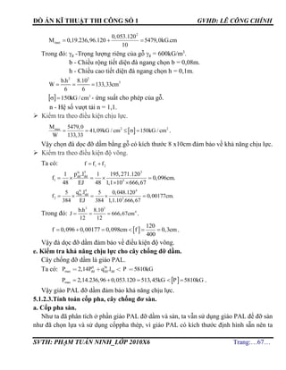 ĐỒ ÁN KĨ THUẬT THI CÔNG SỐ 1 GVHD: LÊ CÔNG CHÍNH
SVTH: PHẠM TUẤN NINH_LỚP 2010X6 Trang:…67…
2
max
0,053.120
M 0,19.236,96.120 5479,0kG.cm
10
  
Trong đó: g -Trọng lượng riêng của gỗ g = 600kG/m3
.
b - Chiều rộng tiết diện đà ngang chọn b = 0,08m.
h - Chiều cao tiết diện đà ngang chọn h = 0,1m.
2 2
3b.h 8.10
W 133,33cm
6 6
  
  2
150 cm/kG - ứng suất cho phép của gỗ.
n - Hệ số vượt tải n = 1,1.
 Kiểm tra theo điều kiện chịu lực.
 2 2maxM 5479,0
41,09kG / cm 150kG / cm
W 133,33
     .
Vậy chọn đà dọc đỡ dầm bằng gỗ có kích thước 8 x10cm đảm bảo về khả năng chịu lực.
 Kiểm tra theo điều kiện độ võng.
Ta có: 21 fff 
tc 3 3
dd dd
1 5
p .l1 1 195,271.120
f 0,096cm.
48 EJ 48 1,1 10 666,67
    
 
tc 4 4
bt dd
2 5
q .l5 5 0,048.120
f 0,00177cm.
384 EJ 384 1,1.10 .666,67
    
Trong đó:
3 3
4b.h 8.10
J 666,67cm
12 12
   .
 
120
f 0,096 0,00177 0,098cm f 0,3cm
400
      .
Vậy đà dọc đỡ dầm đảm bảo về điều kiện độ võng.
e. Kiểm tra khả năng chịu lực cho cây chống đỡ dầm.
Cây chống đỡ dầm là giáo PAL.
Ta có: tt bt
max dd dd ddP , P q .l P kG2 14 5810
 maxP 2,14.236,96 0,053.120 513,45kG P 5810kG     .
Vậy giáo PAL đỡ dầm đảm bảo khả năng chịu lực.
5.1.2.3.Tính toán cốp pha, cây chống đơ sàn.
a. Cốp pha sàn.
Như ta đã phân tích ở phần giáo PAL đỡ dầm và sàn, ta vẫn sử dụng giáo PAL để đỡ sàn
như đã chọn lựa và sử dụng cốppha thép, vì giáo PAL có kích thước định hình sẵn nên ta
 