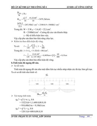 ĐỒ ÁN KĨ THUẬT THI CÔNG SỐ 1 GVHD: LÊ CÔNG CHÍNH
SVTH: PHẠM TUẤN NINH_LỚP 2010X6 Trang:…69…
tt 2 2
s
max
q .l 15,22.60
M 5479,2kGcm.
10 10
  
2 25479,2
247,93kG / cm 2100.0,9 1860kG / cm
22,1
  
Trong đó: W = 5.W20 = 5.4,42 = 22,1cm3
.
R = 2100kG/cm2
- Cường độ của ván khuôn thép.
 - Hệ số điều kiện làm việc.
Vậy cốp pha sàn đảm bảo khả năng chịu lực.
 Kiểm tra theo điều kiện độ võng.
Ta có:
tc
s dn dnq .l l
f f
EJ
4
1
128 400
Trong đó: 4
20J 5 J 5 20,02 100,1cm     .
 
4
6
1 12,01.60 60
f 0,0058cm f 0,15cm
128 2,1.10 .100,1 400
     
Vậy cốp pha sàn đảm bảo điều kiện độ võng.
b.Tính toán đà ngang đỡ sàn.
 Sơ đồ tính:
Tính toán đà ngang đỡ sàn như một dầm liên tục nhiều nhịp nhận các đà dọc làm gối tựa.
Ta có sơ đồ tính như hình vẽ:
 Tải trọng tính toán.
qđn
tt
= qtt
.l1+n. g .b.h
= 1522.0,6+1,1.600.0,08.0,10
= 918,48kG/m = 9,18kG/cm
qđn
tc
= qtc
.l1+ g .b.h
= 1201.0,6+600.0,08.0,10
maxM
R.
W

1200 1200
Mmax
qtt
dnxl2
dd
=
10
1200
qtt
dn
 