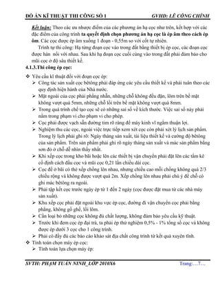 ĐỒ ÁN KĨ THUẬT THI CÔNG SỐ 1 GVHD: LÊ CÔNG CHÍNH
SVTH: PHẠM TUẤN NINH_LỚP 2010X6 Trang:…7…
Kết luận: Theo các ưu nhược điểm của các phương án hạ cọc như trên, kết hợp với các
đặc điểm của công trình ta quyết định chọn phương án hạ cọc là ép âm theo cách ép
ôm. Các cọc được ép âm xuống 1 đoạn - 0,55m so với cốt tự nhiên.
Trình tự thi công: Hạ từng đoạn cọc vào trong đất bằng thiết bị ép cọc, các đoạn cọc
được hàn nối với nhau. Sau khi hạ đoạn cọc cuối cùng vào trong đất phải đảm bảo cho
mũi cọc ở độ sâu thiết kế.
4.1.3.Thi công ép cọc:
 Yêu cầu kĩ thuật đối với đoạn cọc ép:
 Công tác sản xuất cọc bêtông phải đáp ứng các yêu cầu thiết kế và phải tuân theo các
quy định hiện hành của Nhà nước.
 Mặt ngoài của cọc phải phẳng nhẵn, những chỗ không đều đặn, lõm trên bề mặt
không vượt quá 5mm, những chỗ lồi trên bề mặt không vượt quá 8mm.
 Trong quá trình chế tạo cọc sẽ có những sai số về kích thước. Việc sai số này phải
nằm trong phạm vi cho phạm vi cho phép.
 Cọc phải được vạch sẵn đường tim rõ ràng để máy kinh vĩ ngắm thuận lợi.
 Nghiệm thu các cọc, ngoài việc trực tiếp xem xét cọc còn phải xét lý lịch sản phẩm.
Trong lý lịch phải ghi rõ: Ngày tháng sản xuất, tài liệu thiết kế và cường độ bêtông
của sản phẩm. Trên sản phẩm phải ghi rõ ngày tháng sản xuất và mác sản phẩm bằng
sơn đỏ ở chỗ dễ nhìn thấy nhất.
 Khi xếp cọc trong kho bãi hoặc lên các thiết bị vận chuyển phải đặt lên các tấm kê
cố định cách đầu cọc và mũi cọc 0,21 lần chiều dài cọc.
 Cọc để ở bãi có thẻ xếp chồng lên nhau, nhưng chiều cao mỗi chồng không quá 2/3
chiều rộng và không được vượt quá 2m. Xếp chồng lên nhau phải chú ý để chỗ có
ghi mác bêtông ra ngoài.
 Phải tập kết cọc trước ngày ép từ 1 đến 2 ngày (cọc được đặt mua từ các nhà máy
sản xuất).
 Khu xếp cọc phải đặt ngoài khu vực ép cọc, đường đi vận chuyển cọc phải bằng
phẳng, không gồ ghề, lồi lõm.
 Cần loại bỏ những cọc không đủ chất lượng, không đảm bảo yêu cầu kỹ thuật.
 Trước khi đem cọc ép đại trà, ta phải ép thử nghiệm 0,5% - 1% tổng số cọc và không
được ép dưới 3 cọc cho 1 công trình.
 Phải có đầy đủ các báo cáo khảo sát địa chất công trình từ kết quả xuyên tĩnh.
 Tính toán chọn máy ép cọc:
 Tính toán lựa chọn máy ép:
 