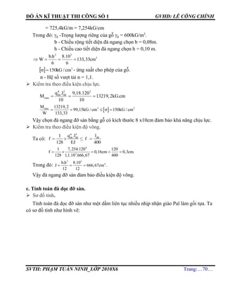 ĐỒ ÁN KĨ THUẬT THI CÔNG SỐ 1 GVHD: LÊ CÔNG CHÍNH
SVTH: PHẠM TUẤN NINH_LỚP 2010X6 Trang:…70…
= 725,4kG/m = 7,254kG/cm
Trong đó: g -Trọng lượng riêng của gỗ g = 600kG/m3
.
b - Chiều rộng tiết diện đà ngang chọn b = 0,08m.
h - Chiều cao tiết diện đà ngang chọn h = 0,10 m.
2 2
3b.h 8.10
W 133,33cm
6 6
   
  2
150 cm/kG - ứng suất cho phép của gỗ.
n - Hệ số vượt tải n = 1,1.
 Kiểm tra theo điều kiện chịu lực.
tt 2 2
dn dd
max
q .l 9,18.120
M 13219,2kG.cm
10 10
  
 2 2maxM 13219,2
99,15kG / cm 150kG / cm
W 133,33
    
Vậy chọn đà ngang đỡ sàn bằng gỗ có kích thước 8 x10cm đảm bảo khả năng chịu lực.
 Kiểm tra theo điều kiện độ võng.
Ta có:
tc
dn dd ddq .l l
f f
EJ
4
1
128 400
4
5
1 7,254.120 120
f 0,16cm 0,3cm.
128 1,1.10 .666,67 400
    
Trong đó:
3 3
4b.h 8.10
J 666,67cm
12 12
   .
Vậy đà ngang đỡ sàn đảm bảo điều kiện độ võng.
c. Tính toán đà dọc đỡ sàn.
 Sơ đồ tính.
Tính toán đà dọc đỡ sàn như một dầm liên tục nhiều nhịp nhận giáo Pal làm gối tựa. Ta
có sơ đồ tính như hình vẽ:
 