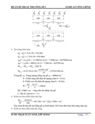 ĐỒ ÁN KĨ THUẬT THI CÔNG SỐ 1 GVHD: LÊ CÔNG CHÍNH
SVTH: PHẠM TUẤN NINH_LỚP 2010X6 Trang:…71…
 Tải trọng tính toán.
tt tt
dd dnp q .l 9,18.120 1101,6kG  
tc tc
dd dnp q .l 7,254.120 870,48kG.  
qđd
bt
= n.g.b.h = 1,1.600.0,1.0,12 = 7,92kG/m = 0,0792kG/cm
qbt
tc
= g.b.h = 600.0,1.0,12 = 7,2kG/m = 0,072G/cm.
  WMMM II
max
I
maxmax 
2
max
0,0792.120
M 0,19.1101,6.120 25230,53kG.cm
10
  
Trong đó: g- Trọng lượng riêng của gỗ g = 600kG/m3
.
b - Chiều rộng tiết diện đà ngang chọn b = 0,1m.
h- Chiều cao tiết diện đà ngang chọn h = 0,12m.
2 2
3b.h 10.12
W 240cm
6 6
  
  2
150 cm/kG - ứng suất cho phép của gỗ.
n - Hệ số vượt tải n = 1,1.
 Kiểm tra theo điều kiện chịu lực.
 2 2maxM 25230,53
105,13kG / cm 150kG / cm
W 240
     .
Vậy chọn đà dọc đỡ sàn bằng gỗ có kích thước 10x12cm đảm bảo khả năng chịu lực.
 Kiểm tra theo điều kiện độ võng.
bt
tt
q
q x l
tt
bt
2
10
Mmax
120012001200
120012001200
tt
ñdP Pñd
tt
Pñd
tt
Pñd
tt
Pñd
tt
Pñd
tt
Pñd
tt
X l0,19
tt
ñdP
I
Mmax2,14
tt
ñdP
II
 
